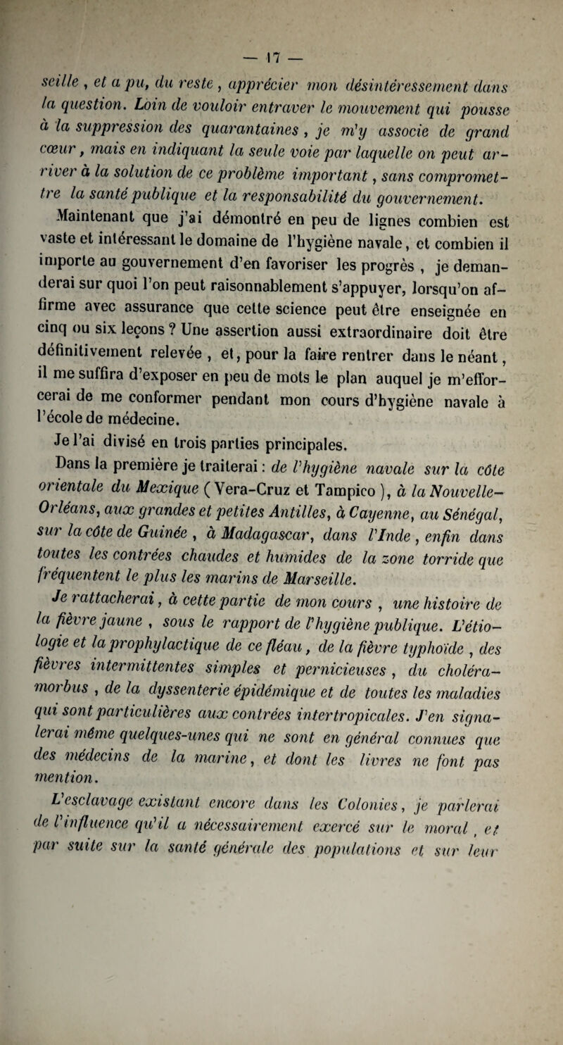 seille , et a pu, du reste , apprécier mon désintéressement dans la question. Loin de vouloir entraver le mouvement qui pousse à la suppression des quarantaines , je m'y associe de grand tceiu , mais en indiquant la seule voie par laquelle on peut ar¬ river à la solution de ce problème important, sans compromet¬ tre la santé publique et la responsabilité du gouvernement. Maintenant que j’ai démontré en peu de lignes combien est vaste et intéressant le domaine de l’hygiene navale, et combien il importe au gouvernement d’en favoriser les progrès , je deman¬ derai sur quoi l’on peut raisonnablement s’appuyer, lorsqu’on af¬ firme avec assurance que cette science peut être enseignée en cinq ou six leçons ? Une assertion aussi extraordinaire doit être définitivement relevée , et, pour la faire rentrer dans le néant, il me suffira d’exposer en peu de mots le plan auquel je m’effor¬ cerai de me conformer pendant mon cours d’hygiène navale à l’école de médecine. Je l’ai divisé en trois parties principales. Dans la première je traiterai : de l'hygiène navale sur la côte orientale du Mexique ( Vera-Cruz et Tampico ), à la Nouvelle- Orléans, aux grandes et petites Antilles, à Cayenne, au Sénégal, sur la côte de Guinée , à Madagascar, dans l'Inde , enfin dans toutes les contrées chaudes et humides de la zone torride que fréquentent le plus les marins de Marseille. Je ? attacherai, a cette partie de mon cours , une histoire de la fièvre jaune , sous le rapport de l'hygiène publique. L'étio¬ logie et la prophylactique de ce fléau, de la fièvre typhoïde , des fièvres intermittentes simples et pernicieuses , du choléra- morbus , de la dyssenterie épidémique et de toutes les maladies qui sont particulières aux contrées intertropicales. J'en signa¬ lerai même quelques-unes qui ne sont en général connues que des médecins de la marine, et dont les livres ne font pas mention. L esclavage existant encore dans les Colonies, je parlerai de l'influence qu'il a nécessairement exercé sur le moral, et. par suite sur la santé générale des populations et sur leur