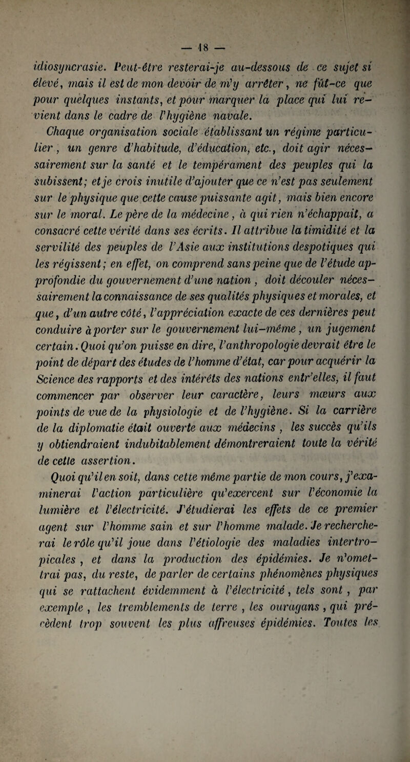 idiosyncrasie. Peut-être resterai-je au-dessous de ce sujet si élevé, mais il est de mon devoir de ni1 y arrêter, ne fût-ce que pour quelques instants, et pour marquer la place qui lui re¬ vient dans le cadre de l'hygiène navale. Chaque organisation sociale établissant un régime particu¬ lier , un genre d’habitude, d’éducation, etc., doit agir néces¬ sairement sur la santé et le tempérament des peuples qui la subissent; et je crois inutile d’ajouter que ce n’est pas seulement sur le physique que cette cause puissante agit, mais bien encore sur le moral. Le père de la médecine , à qui rien n’échappait, a consacré cette vérité dans ses écrits. Il attribue la timidité et la servilité des peuples de l’Asie aux institutions despotiques qui les régissent ; en effet, on comprend sans peine que de l’étude ap¬ profondie du gouvernement d’une nation , doit découler néces¬ sairement la connaissance de ses qualités physiques et morales, et que, d’un autre côté, l’appréciation exacte de ces dernières peut conduire à porter sur le gou vernement lui-même, un jugement certain. Quoi qu’on puisse en dire, l’anthropologie devrait être le point de départ des études de l’homme d’état, car pour acquérir la Science des rapports et des intérêts des nations entr’elles, il faut commencer par observer leur caractère, leurs mœurs aux points de vue de la physiologie et de l’hygiène. Si la carrière de la diplomatie était ouverte aux médecins , les succès qu’ils y obtiendraient indubitablement démontreraient toute la vérité de cette assertion. Quoi qu'il en soit, dans cetie même partie de mon cours, j'exa¬ minerai l'action particulière qu'exercent sur l'économie la lumière et l'électricité. J'étudierai les effets de ce premier agent sur l'homme sain et sur l'homme malade. Je recherche¬ rai le rôle qu'il joue dans l'étiologie des maladies intertro¬ picales , et dans la production des épidémies. Je n'omet¬ trai pas, du reste, de parler de certains phénomènes physiques qui se rattachent évidemment à l'électricité, tels sont , par exemple , les tremblements de terre , les ouragans, qui pré¬ cèdent trop souvent les plus affreuses épidémies. Toutes les