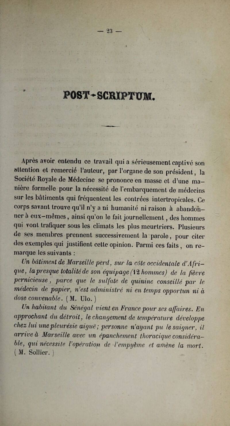 PÛOT * SCBIPTÏÏM. Après avoir entendu ce travail qui a sérieusement captivé son attention et remercié l’auteur, par l’organe de son président, la Société Royale de Médecine se prononce en masse et d’une ma¬ nière formelle pour la nécessité de l’embarquement de médecins sur les bâtiments qui fréquentent les contrées intertropicales. Ce corps savant trouve qu’il n’y a ni humanité ni raison à abandoh- nei a eux—memes, ainsi qu'on le fait journellement, des hommes qui vont trafiquer sous les climats les plus meurtriers. Plusieurs de ses membres prennent successivement la parole, pour citer des exemples qui justifient cette opinion. Parmi ces faits , on re¬ marque les suivants : Un bâtiment de Marseille perd, sur la côte occidentale d’Afri¬ que, la presque totalité de son équipage (XQ hommes) de la fièvre pernicieuse, parce que le sulfate de quinine conseillé par le médecin de papier, n’est administré ni en temps opportun ni à dose convenable. ( M. Ulo. ) Un habitant du Sénégal vient en France pour ses affaires. En approchant du détroit, le changement de température développe chez lui une pleurésie aiguë', personne n’ayant pu le saigner, il arrive à Marseille avec un épanchement thoracique considéra¬ ble, qui nécessite Vopération de l’empijème et amène la mort. ( M. Sollier. )