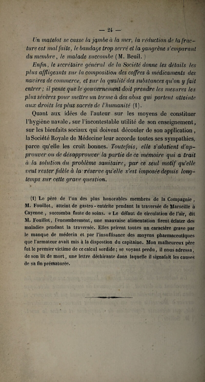 Un matelot se casse la jqmbe à la mer, la réduction de ta frac¬ ture est mal faite, le bandage trop serré et la gangrène s’emparant du membre, le malade succombe (M. Beuil. ) Enfin, le secrétaire général de la Société donne les détails les plus affligeants sur la composition des coffres à médicaments des navires de commerce, et sur la qualité des substances qidon y fait entrer; il pense que le gouvernement doit prendre les mesures les plus sévères pour mettre un terme à des abus qui portent atteinte aux droits les plus sacrés de l’humanité ( I ). Quant aux idées de l’auteur sur les moyens de constituer l’hygiène navale, sur l’incontestable utilité de son enseignement, sur les bienfaits sociaux qui doivent découler de son application , la Société Royale de Médecine leur accorde toutes ses sympathies, parce qu’elle les croit bonnes. Toutefois, elle s'abstient d’ap¬ prouver ou de désapprouver la partie de ce mémoire qui a trait à la solution du problème sanitaire, par ce seul motif qu’elle veut rester fidèle à la réserve qu’elle s’est imposée depuis long¬ temps sur cette grave question. (1) Le père de l’un des plus honorables membres de la Compagnie , M. Fouillot, atteint de gastro - entérite pendant la traversée de Marseille à Cayenne , succomba faute de soins. « Le défaut de circulation de l'air, dit M. Fouillot, l’encombrement, une mauvaise alimentation firent éclater des maladies pendant la traversée. Elles prirent toutes un caractère grave par le manque de médecin et par l’insufûsance des moyens pharmaceutiques que l’armateur avait mis à la dispostion du capitaine. Mon malheureux père fut le premier victime de ce calcul sordide; se voyant perdu, il nous adressa, de son lit de mort, une lettre déchirante dans laquelle il signalait les causes de sa fin prématurée.