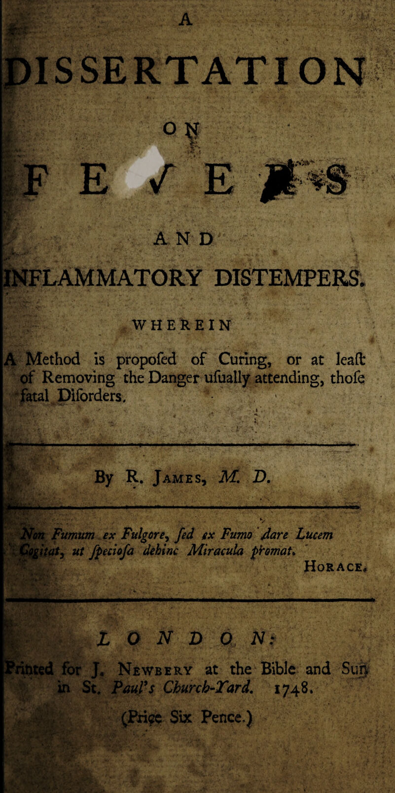 O r?A* - FEZ AND INFLAMMATORY DISTEMPERS. WHEREIN A Method is propofed of Curing, or at lead: of Removing the Danger ufually attending, thofe fatal Piforders, . ' ; r —• Tot -. *. * By R. James, M. D. ■ ■ 3p' — Fumum ex Fulgore, fed ex Fumo jdare Lucem at, ut fpeciofa dehinc Miracula phmaU Horace. — A.i Vi L O N D O N: for J. Newbery at the Bible and in St. Paul's Churcb-Tard. 1748. (Bri^c Six Pence.) Ifcgp: