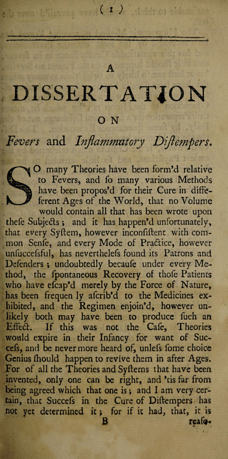 DISSERTATION O N Fevers and Inflammatory Diflempers. SO many Theories have been form’d relative to Fevers, and fo many various Methods have been propos’d for their Cure in diffe- ferent Ages of the World, that no Volume would contain all that has been wrote upon thefe Subje&s; and it has happen’d unfortunately, that every Syflem, however inconfiftent with com¬ mon Senfe, and every Mode of Practice, however unfuccefsful, has neverthelefs found its Patrons and Defenders ; undoubtedly becaufe under every Me¬ thod, the fpontaneous Recovery of thofe Patients who have efcap’d merely by the Force of Nature, has been frequen ly afcrib’d to the Medicines ex¬ hibited, and the Regimen enjoin’d, however un¬ likely both may have been to produce fuch an Effect. If this was not the Cafe, Theories would expire in their Infancy for want of Sue- cefs, and be never more heard of, unlefs fome choice Genius fhould happen to revive them in after Ages. For of all the Theories and Syftems that have been invented, only one can be right, and *tis far from being agreed which that one is; and I am very cer¬ tain, that Succefs in the Cure of Diftempers has not yet determined it; for if it had, that, it is B reafo*