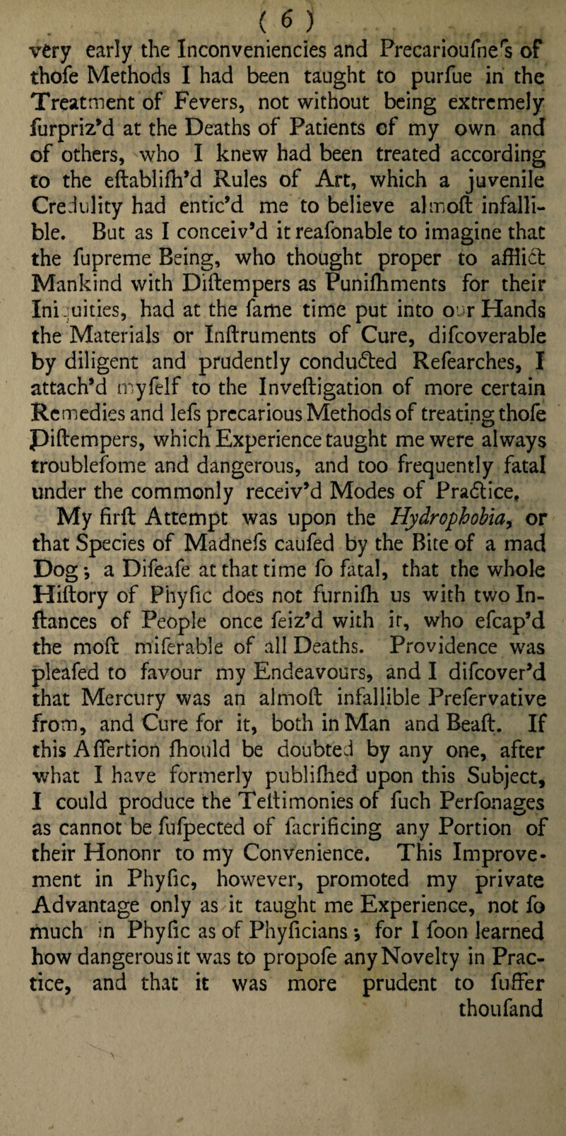 very early the Inconveniencies and Precarioufners of thofe Methods I had been taught to purfue in the Treatment of Fevers, not without being extremely furpriz’d at the Deaths of Patients cf my own and of others, who I knew had been treated according to the eftabliffl’d Rules of Art, which a juvenile Credulity had entic’d me to believe almoft infalli¬ ble. But as I conceiv’d itreafonable to imagine that the fupreme Being, who thought proper to afflict Mankind with Diftempers as Punifflments for their Iniquities, had at the fame time put into o r Hands the Materials or Inftruments of Cure, difcoverable by diligent and prudently conducted Refearches, I attach’d myfelf to the Invefligation of more certain Remedies and lefs precarious Methods of treating thofe Piftempers, which Experience taught me were always troublefome and dangerous, and too frequently fatal under the commonly receiv’d Modes of Practice, My firft Attempt was upon the Hydrophobia, or that Species of Madnefs caufed by the Bite of a mad Dog-, a Difeafe at that time fo fatal, that the whole Hiftory of Phyfic does not furniffl us with two Pi¬ ttances of People once feiz’d with ir, who efcap’d the moft miferable of all Deaths. Providence was pleafed to favour my Endeavours, and I difeover’d that Mercury was an almoft infallible Prefervative from, and Cure for it, both in Man and Beaft. If this Aflertion fhould be doubted by any one, after what I have formerly publifhed upon this Subject, I could produce the Teftimonies of fuch Perfonages as cannot be fufpected of lacrificing any Portion of their Hononr to my Convenience. This Improve¬ ment in Phyfic, however, promoted my private Advantage only as it taught me Experience, not fo much in Phyfic as of Phyficians *, for I foon learned how dangerous it was to propofe any Novelty in Prac¬ tice, and that it was more prudent to fuffer thoufand