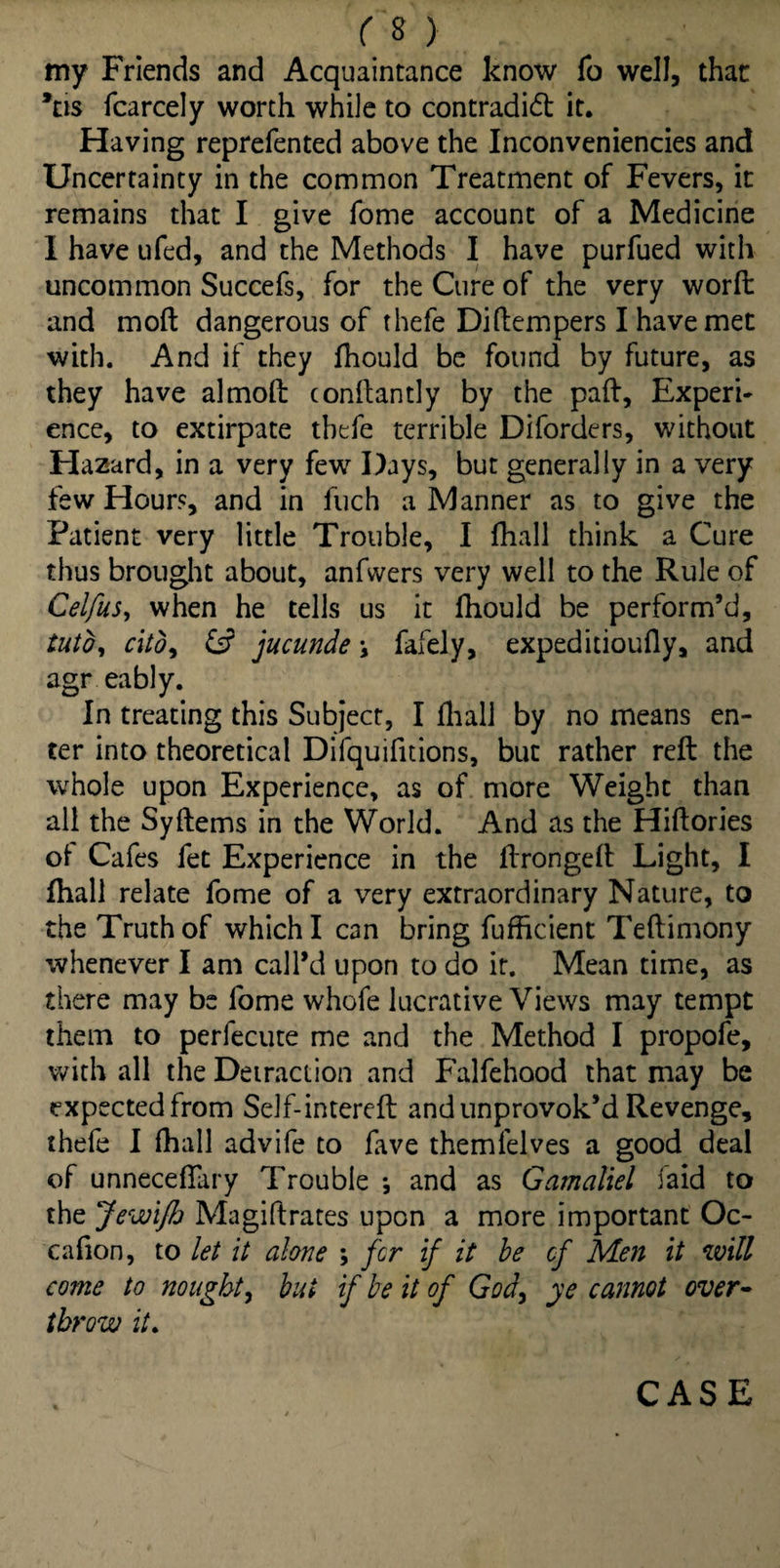 my Friends and Acquaintance know fo well, that *ns fcarcely worth while to contradict it. Having reprefented above the Inconveniencies and Uncertainty in the common Treatment of Fevers, it remains that I give fome account of a Medicine 1 have ufed, and the Methods I have purfued with uncommon Succefs, for the Cure of the very worft and moft dangerous of thefe Diftempers I have met with. And if they fhould be found by future, as they have almoft conftantly by the pad. Experi¬ ence, to extirpate thefe terrible Diforders, without Hazard, in a very few Days, but generally in a very few Hours, and in fuch a Manner as to give the Patient very little Trouble, I fhall think a Cure thus brought about, anfwers very well to the Rule of Celfus, when he tells us it fhould be perform’d, tuto, cito, 6? jucunde \ fafely, expeditioufly, and agr eably. In treating this Subject, I fhall by no means en¬ ter into theoretical Difquifitions, but rather reft the whole upon Experience, as of more Weight than all the Syftems in the World. And as the Hiftories of Cafes fet Experience in the ftrongeft Light, I fhall relate fome of a very extraordinary Nature, to the Truth of which I can bring fufhcient Teftimony whenever I am call’d upon to do it. Mean time, as there may be fome whofe lucrative Views may tempt them to perfecute me and the Method I propofe, with all the Detraction and Falfehood that may be expected from Self-intereft and unprovok’d Revenge, thefe I fhall advife to fave themfelves a good deal of unnecdfary Trouble ; and as Gamaliel laid to the Jewifh Magiftrates upon a more important Oc- cafion, to let it alone \ fir if it be of Men it will come to nought, but if be it of God, ye cannot over¬ throw it. CASE