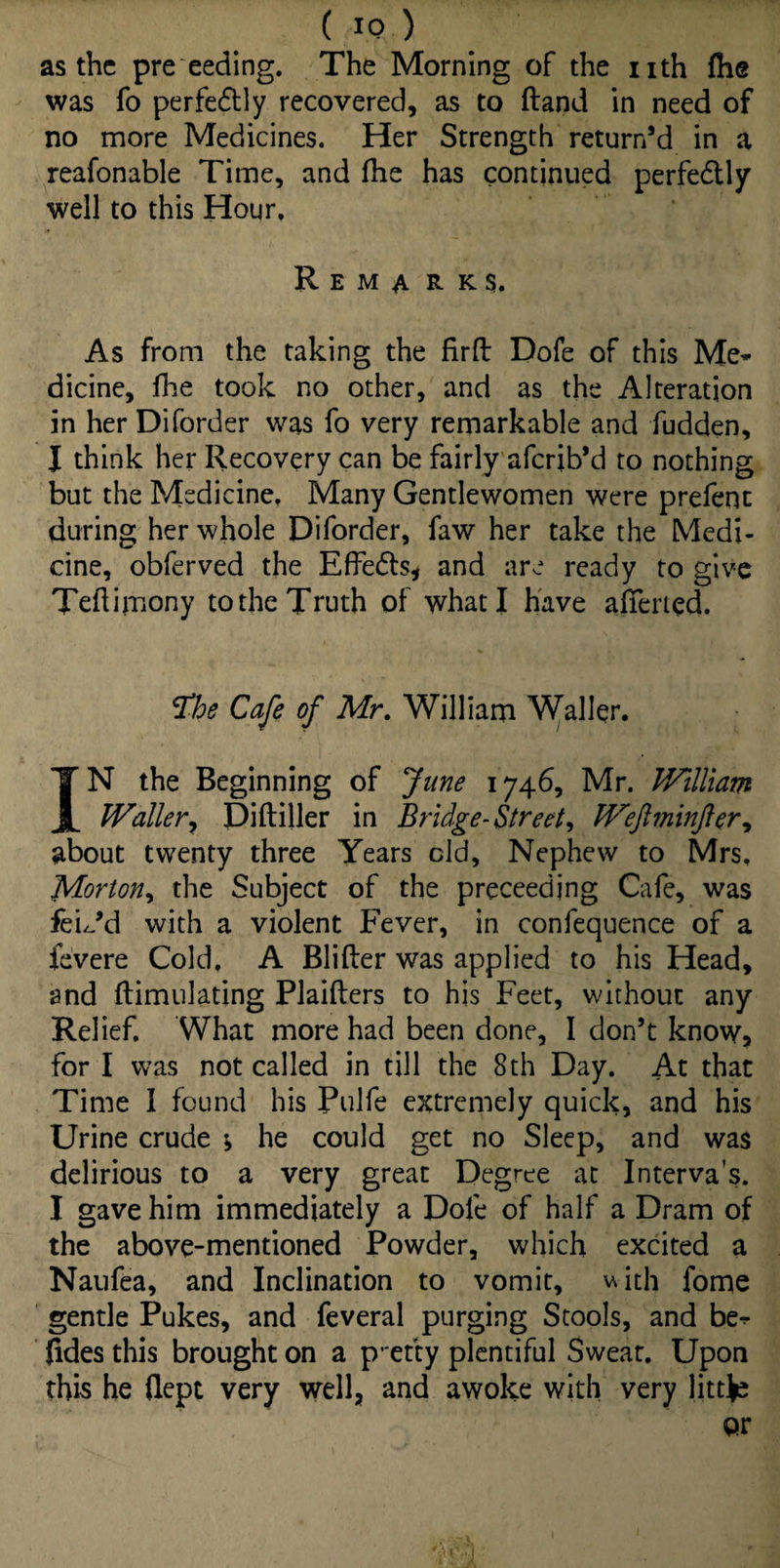 ( IQ.) as the pre eeding. The Morning of the nth fhe was fo perfectly recovered, as to ftand in need of no more Medicines. Her Strength return’d in a reafonable Time, and fhe has continued perfe&ly well to this Hour. R e m a r k s. As from the taking the firfl Dofe of this Me¬ dicine, fhe took no other, and as the Alteration in her Diforder was fo very remarkable and fudden, J think her Recovery can be fairly aferib’d to nothing but the Medicine. Many Gentlewomen were prefeot during her whole Diforder, faw her take the Medi¬ cine, obferved the Effedts, and are ready to give Teflimony to the Truth of what I have afierted. $he Cafe of Mr. William Waller. IN the Beginning of June 1746, Mr. William Waller, Diftiller in Bridge- Street, Weftminfter, about twenty three Years cld, Nephew to Mrs. Morton, the Subject of the preceedjng Cafe, was feL’d with a violent Fever, in confequence of a fevere Cold. A Blifter was applied to his Head, and ftimulating Plaifters to his Feet, without any Relief. What more had been done, I don’t know, for I was not called in till the 8th Day. At that Time I found his Pulfe extremely quick, and his Urine crude \ he could get no Sleep, and was delirious to a very great Degree at Interva’s. I gave him immediately a Dofe of half a Dram of the above-mentioned Powder, which excited a Naufea, and Inclination to vomit, with fome gentle Pukes, and feveral purging Stools, and be- Jides this brought on a pretty plentiful Sweat. Upon this he flept very well, and awoke with very littje