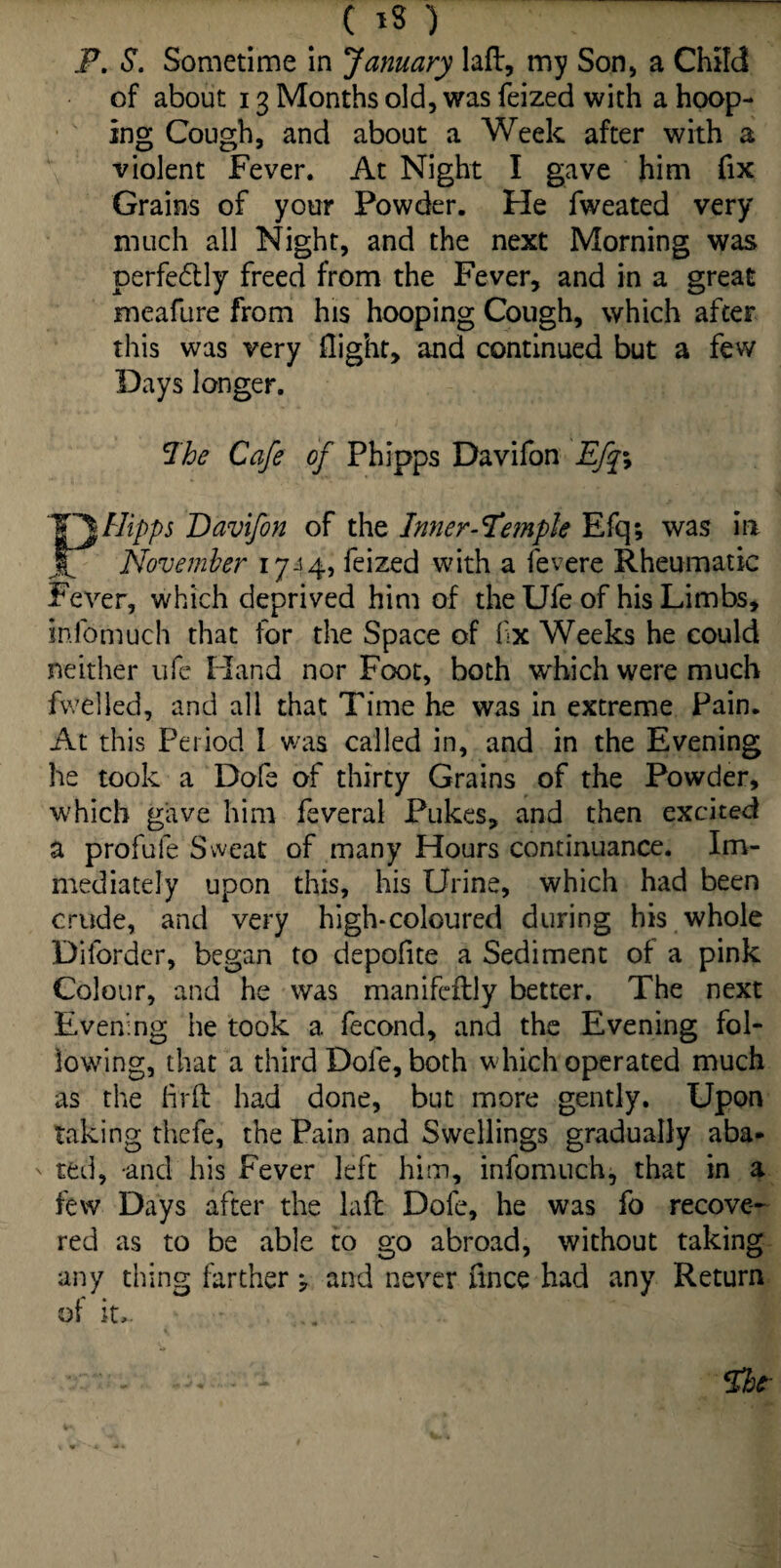 P. S. Sometime in January laft, my Son, a Child of about 13 Months old, was feized with a hoop¬ ing Cough, and about a Week after with a violent Fever. At Night I gave him fix Grains of your Powder. Fie fweated very much all Night, and the next Morning was perfectly freed from the Fever, and in a great meafure from his hooping Cough, which after this was very flight, and continued but a few Days longer. Ihe Cafe of Phipps Davifon Efqy Flipps Davifon of the Inner-temple Efq; was in November 17-14} feized with a fevere Rheumatic Fever, which deprived him of the Ufe of his Limbs, inlbmuch that for the Space of flx Weeks he could neither ufe Hand nor Foot, both which were much fwelled, and all that Time he was in extreme Pain. At this Period 1 was called in, and in the Evening he took a Dofe of thirty Grains of the Powder, which gave him feveral Pukes, and then excited a profufe Sweat of many Hours continuance. Im¬ mediately upon this, his Urine, which had been crude, and very high-coloured during his whole Difordcr, began to depoflte a Sediment of a pink Colour, and he was manifeflly better. The next Evening he took a fecond, and the Evening fol¬ lowing, that a third Dofe, both which operated much as the fir ft had done, but more gently. Upon taking thefe, the Pain and Swellings gradually aba- ' ted, and his Fever left him, infomuch, that in a few Days after the laft Dofe, he was fo recove¬ red as to be able to go abroad, without taking any thing farther j and never fince had any Return of it..