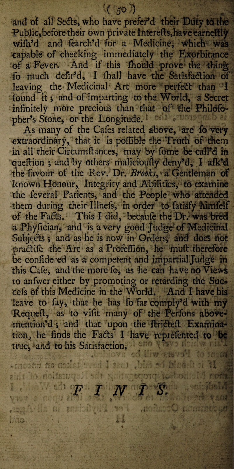 and of all Seds, who have preferM their Duty to the Public,before their own private Interefts,haveearneftljr wifh’d and fearch’d for a Medicine, Which was •capable' of checking immediately the Exorbitance of a Fever. And if this fhould prove the thing; fo much defiPd, I fhall have the Satisfadion of leaving the Medicinal Art more perfed than I found it; and of imparting to the World, a Secret infinitely more precious than that of the Philofo- pher’s Stone, or the Longitude.: As many of the Cafes related above, are fo very extraordinary, that it is poflible the Truth of them in all their Circumflances, may by fome be calPd in queftion ; and by Others malicioufty deny’d, I afk’d the favour of the Rev. Dr. Brooks^a Gentleman cf known Honour, Integrity and Abilities, to examine the feveral Patients, and the People who attended them during their Ulnefs, in order to fatisfy himfelf of the Facts. This I did, becaufe the I>r. was bred a Phyfician, and is a very good Judge of Medicinal Subjeds 5 and as he is now in Orders; and does hot practife the Art as a PrbfeHIon, he muft therefore be confidered as a competent and impartial Judge in this Cafe, and the more fo, as he can have no Views to anfwer either by promoting or retarding the Sue- cefs of this Medicine in the World. And I have his leave to fay, that he has fo far cpmply’d with my Requeft, as to vifit many of the Perfons above- mention’d *, and that upon the ftrideft Examina* tion, he finds the Fads I have reprelented to be true, and to his Satisfaction. > ; -***• , . . «■ so v.vrr pwrr* 1 ** t , . * 1‘ » ; s. , \r * * ' * ■■ • * - i - . . v ; A T • 1 T - ' « • r v •'I f:V-r ;. ^ FI N I s, > o’ L . . } fi t A . • -J f i v ? i J *. ■ ■- t * * <*. • if