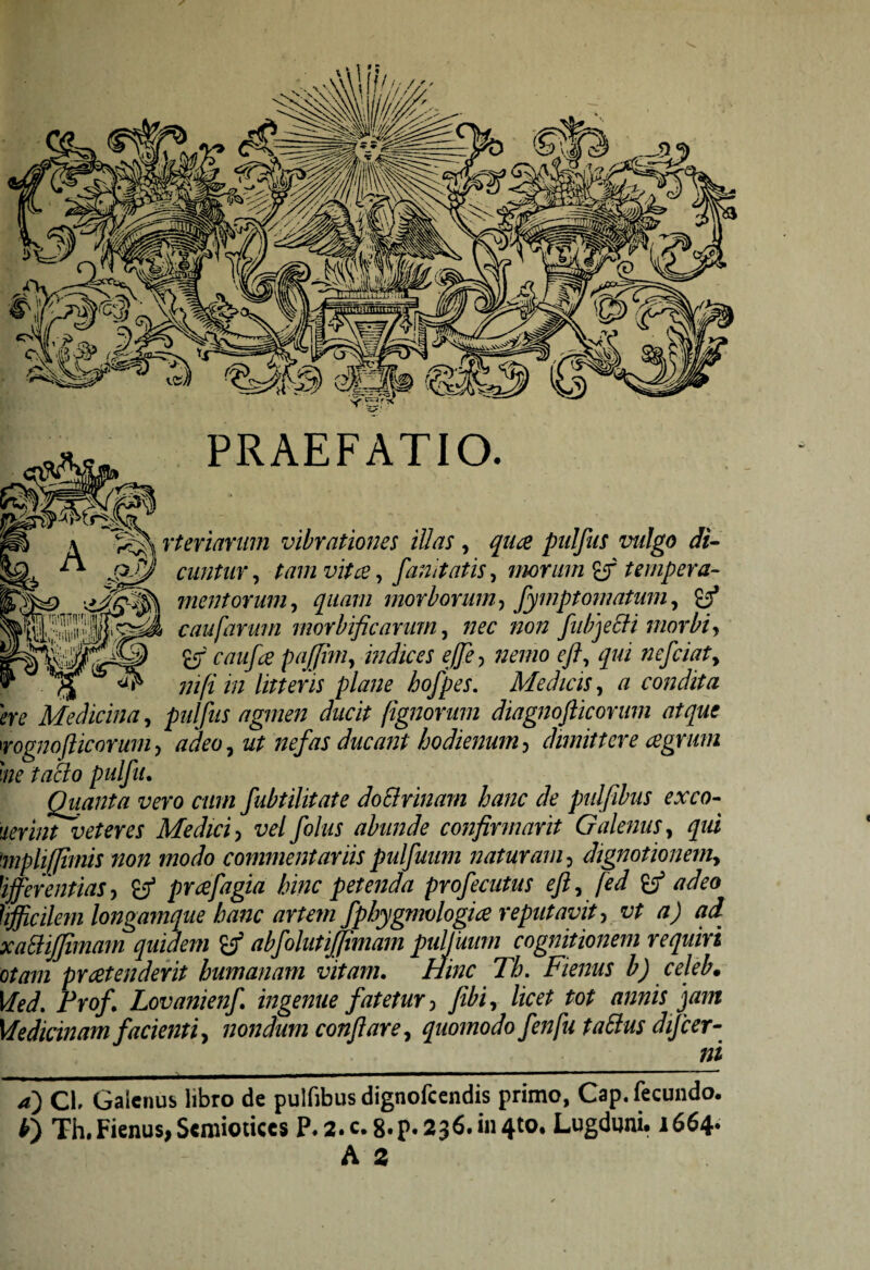 PRAEFATIO. rteriarum vibrationes illas , quae pidfus vulgo di- cuntur, tam vitee, fanitatis, morum £f tempera¬ mentorum , quam morborum, fymptornatum, c au [arum morbificarum, //rc wo# fubjeSti morbi, 6T r/zm/# pajjim, indices effle ? nemo eft? qui nefciaty ni fi in litteris plane hofpes. Medicis, a condita pulfus agmen ducit fignorum diagnofticorum atque rognofticorum, adeoy ut nefas ducant hodienum, dimittere agrum me taclo pulfu. Quanta vero cum fubtilitate doElrinam hanc de pulfibus exeo- ierint veteres Medici , vel foliis abunde confirmarit Galenus, qui mphffimis non modo commentariis pulfuum naturam, dignotionemy Offerentias, &J3 praefagia hinc petenda profecutus efty fed adeo hfficilem longamque hanc artem fphygmologiae reputavit, vt a) ad xattijjimarn quidem abfolutifjtmam pulfuum cognitionem requiri otam praetenderit humanam vitam. Hinc Th. Fienus b) celeb. Medicinam facienti, nondum conflare, quomodo fenfu tatf us difcer- _ ni a) CL Galenus libro de pulfibus dignofeendis primo, Cap. fecundo. *) Th.Fienus,Semiotices P. 2. c.8.p. 236.1*11410. Lugduni. 1664- A a bv Medicina