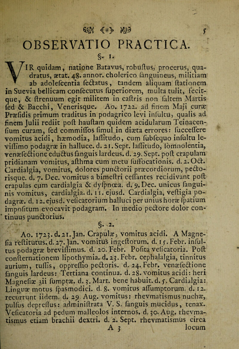 . -: • - - ^y s OBSERVATIO PRACTICA. §. i. YIR quidam, natione Batavus, robuftus, procerus, qua¬ dratus, aetat. 48» annor, cholerico (anguineus, militiam ab adolefcentia fedatus, tandem aliquam ftationem in Suevia bellicam confecutus fuperiorem, multa tulit, fecit- que, & ftrenuum egit militem in caftris non faltem Martis fed & Bacchi, Venerisque. Ao. 1722. ad finem Maji curte Prsefidis primum traditus in podagrico levi in fultu, qualis ad finem Julii rediit poft hauftam quidem acidularum Teinacen- (ium curam, fed commiffos fimul in diaeta errores: fucceflere vomitus acidi, htemodia, laflitudo, cum fubfequo infultu le¬ vi Ili mo podagrae in halluce, d. 21. Sepr. laflitudo, lomnolentia, venaefedione edudus fanguis lardeus. d. 29. Sept. poft crapulam pridianam vomitus, afthma cum metu fuffocationis. d. 2. Od. Cardialgia, vomitus, dolores pundorii praecordiorum, pedo¬ risque. d. 7. Dec. vomitus a bimeftri certantes recidivant poft crapulas cpm cardialgia & dyfpnoea. d. 9« Dec. unicus fangui- nis vomitus, cardialgia. d. 11. ejusd. Cardialgia, veftigia po¬ dagrae. d. 12. ejusd. veficatorium halluci per unius horte fpatium impolitum evocavit podagram. In medio pedore dolor con¬ tinuus pundorius* <2• Ao. 1723. d.21. Jan. Crapulae, vomitus acidi. A Magne- fia r'eftitutus.d.27.Jan. vomitus ingeftorum. d. if.Febr. inful- tus podagrae breviftimus. d. 20. Febr. Pofita veficatoria. Poft confternationem lipothymia. d.25. Febr. cephalalgia, tinnitus aurium, tuftis, oppremo pedoris. d. 24. Febr. venaefedione fanguis lardeus: Tertiana continua, d. 28. vomitus acidi: heri Magnefiae $ii fumptae. d. 3. Mart. bene habuit, d. f. Cardialgia: Linguae motus fpaSmodici. d. 8. vomitus aflumptorum. d. 12. recurrunt iidem. d. 29. Aug. vomitus: rhevmatismus nuchae, pulfus depreftus: adminiftrata V. S. fanguis mucidus, tenax. Veficatoria ad pedum malleolos internos, d. 50. Aug. rhevma¬ tismus etiam brachii dextri, d. 2. Sept. rhevmatismus circa