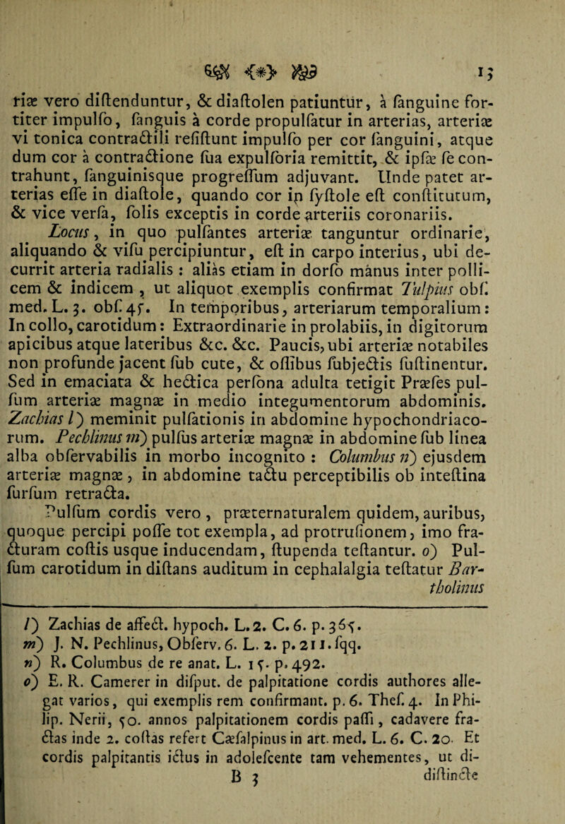 $$ i £ tix vero diftenduntur, & diaftolen patiuntur, a (anguine for¬ titer impulfo, fanguis a corde propulfatur in arterias, arterias vi tonica contradtili refiflunt impulfo per cor (anguini, atque dum cor a contractione (ua expulforia remittit, & ipfas fe con¬ trahunt, fanguinisque progreflum adjuvant. Unde patet ar¬ terias efte in diaftole, quando cor ip fyftole eft conftitutum, & vice ver(a? folis exceptis in corde arteriis coronariis. Locus, in quo pulfantes arterias tanguntur ordinarie, aliquando & vifu percipiuntur, eft in carpo interius, ubi de¬ currit arteria radialis : alias etiam in dorfo manus inter polli¬ cem & indicem , ut aliquot exemplis confirmat Iu!pius obf med. L. 5. obf 4f. In temporibus, arteriarum temporalium: In collo, carotidum: Extraordinarie in prolabiis, in digitorum apicibus atque lateribus &c. &c. Paucis, ubi arterias notabiles non profunde jacent (ub cute, & oflibus fubjeCtis fuftinentur. Sed in emaciata & heftica per(ona adulta tetigit Prasfes pul- fum arterias magnas in medio integumentorum abdominis. Zachias /) meminit pullationis in abdomine hypochondriaco¬ rum. Pecblinus m) pullus arterias magnas in abdomine fub linea alba obfervabilis in morbo incognito : Columbus 11) ejusdem arterias magnas, in abdomine taiftu perceptibilis ob inteftina furfum retra&a. Pulfum cordis vero, prasternaturalem quidem, auribus, quoque percipi polle tot exempla, ad protrufionem, imo fra¬ cturam coftis usque inducendam, ftupenda teftantur. 0) Pul- fum carotidum in diftans auditum in cephalalgia teftatur Bar¬ tholinus /) Zachias de affeCt. hypoch. L.2. C. 6. p. 36^. m) J. N. Pechlinus, Obferv. 6. L. 2. p. 211. fqq. n) R. Columbus de re anat. L. 1 f. p. 492. 0) E. R. Camerer in difput. de palpitatione cordis authores alle¬ gat varios, qui exemplis rem confirmant, p. 6. Thef. 4. In Phi¬ lip. Nerii, 50. annos palpitationem cordis pafti, cadavere fra¬ ctas inde 2, codas refert C^falpinus in art. med. L. 6. C. 20. Et cordis palpitantis ictus in adolefcente tam vehementes, ut di-