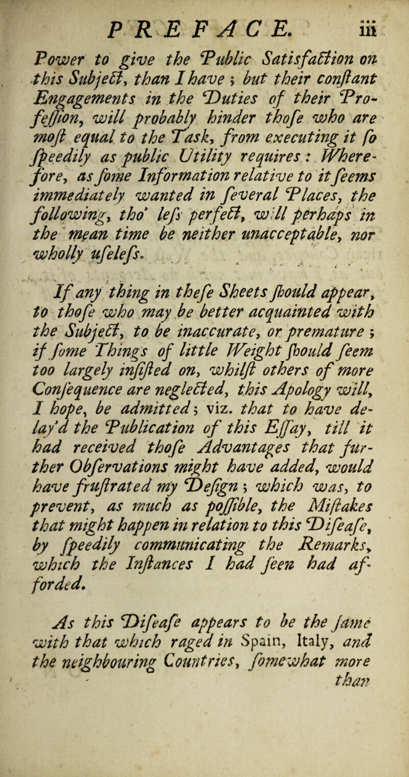 Power to give the P^ublic SatisfaEiion on this SttbjeSiy than I have > but their conjlant Engagements in the duties of their Pro- fejjion^ will probably hinder thofe who are moji equal to the Tasky from executing it fo fpeedily as public Utility requires :, Where- forcy as fame Information relative to itfeems immediately wanted in feveral Placesy the follqwingy thd lefs perfeiiy will perhaps in the' mean time be neither unaccept able y nor wholly ufelefso , , ' t. ^ « If any thing in thefe Sheets fhould appear^ to thofe who may be better acquainted with the Subjecty to be inaccuratCy or premature ; if fame 'Things of little Weight fhould feem too largely infified ony whilft others of more Confequence are negleliedy this Apology willy I hopOy be admitted y viz. that to have de¬ lay d the Publication of this Effayy till it had received thofe Advantages that fur¬ ther Obfervations might have addedy would have fruf rated nty P)efign ; which wasy to preventy as much as poffiblcy the Mifiakes that might happen in relation to this Hifeafcy by fpeedily communicating the Remarksy which the Infiances I had feen had af¬ forded. As this Hifeafe appears to be the fame with that which raged in Spain, Italy, and the neighbouring CountrieSy fomewhat more tha77 I