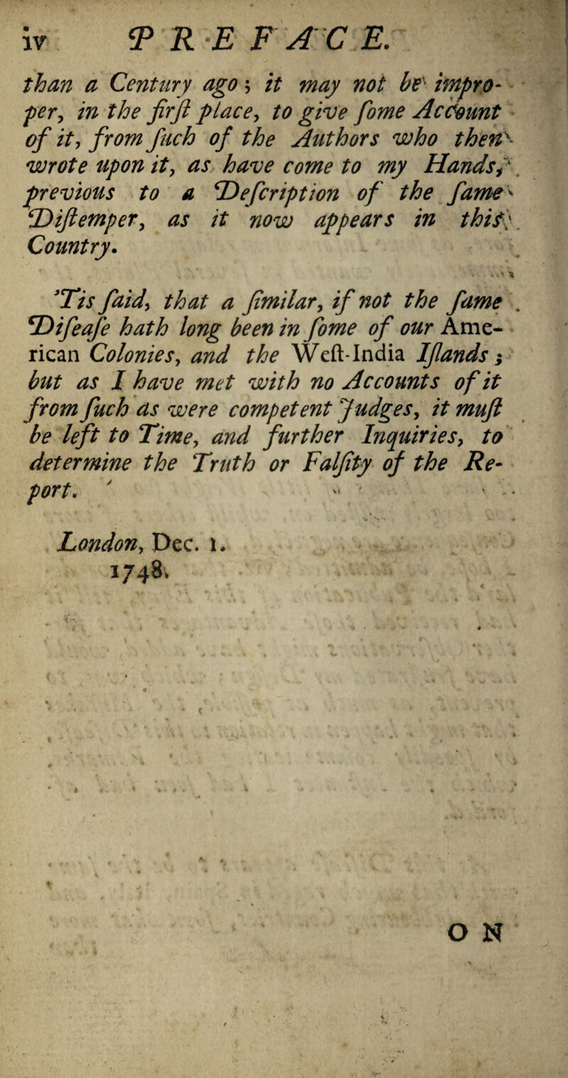 than a Century ago; it may not be^ impro- per, in the firfi place^ to give fome Account • of it-, from fuch of the Authors who then>- wrote upon it, as have come to my Hands. previous to a T^efcription of the fame^ ^ijtem'per, as it now appears in thif':. Country. > ■ Tt 'Tis faid^ that a fimilar^ if not the fame , T)ifeafe hath long been in fome of our Ame- • rican Colonies, and the Weft-lndia Ifands} ' but as I have met with no Accounts of it from fuch as were competent Judges, it mujl be left to Time, and further Inquiries, to determine the Truth or Falfty of the Re¬ port. ' ' • London, Dec. i* 1748. 4 * ' O N X