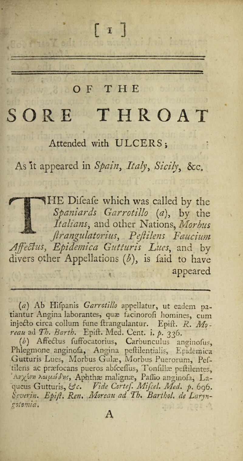 OF THE SORE T HROAT Attended with ULCERS; As It appeared in Spain^ Sicily^ &c. The Difeafe which was called by the Spaniards Garrotillo (^), by the Italians^ and other Nations, Morbus Jlrangulatorius, Pejlilens Faucium Affecliis^ Epidemic a Giitturis Idues^ and by divers other Appellations {b)^ is laid to have ^ appeared [a) Ab Hifpanis Garrotillo appellatur, ut eadem pa- tiantur Angina laborantes, quae facinorofi Jiomines, cum injedto circa collum tune ftrangulantur. Epift. R. Mo¬ reau ad Th. Barth. Epift. Med. Cent. i. p. 336. [b) Affedlus fuffbcatorius, Carbunculus anginofus, Phlegmone anginofa, Angina peftilentialis, Epidemica Gutturis Lues, Morbus Gulae, Morbus Puerorum, Pef- tilens ac proefocans pueros abfceflus, Tonfilice peftilentes, 'Av}(jjv,) Aphthae malignae, Paftio anginoL, La- quciis Gutturis, Vide Cortef Mifcel. Med. p. 696. ^cverin. Epift, Ren, Moreau ad Th, Barthol, de Laryn- ptomia. A