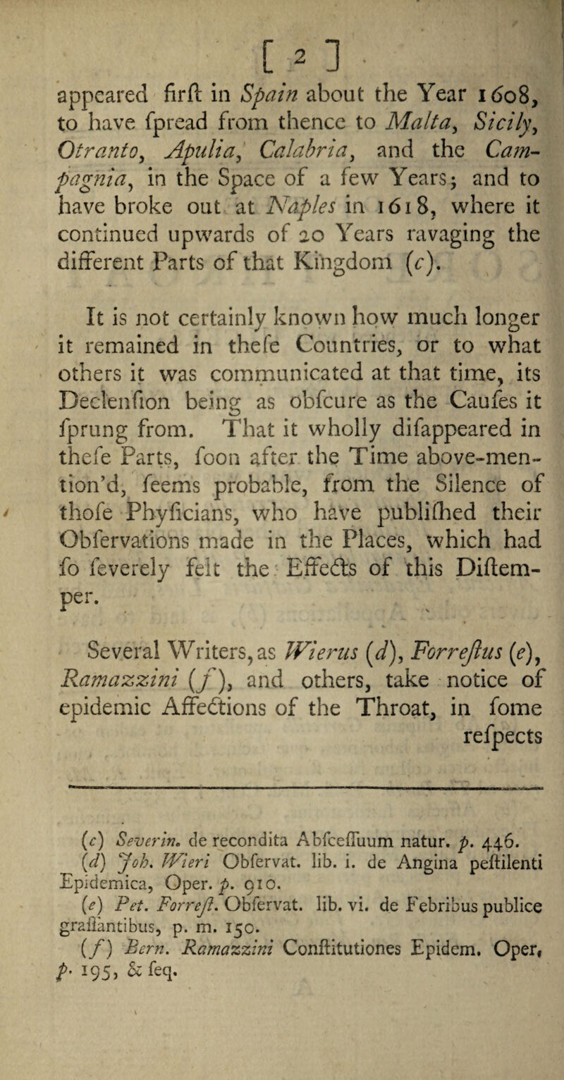 appeared firfl: in ^pain about the Year 1608, to have fpread from thence to Malt a ^ Sicily^ Otranto^ Apulia^ Calabria^ and the Cam- pagnia^ in the Space of a few Years; and to have broke out at Naples in 1618, where it continued upwards of 20 Years ravaging the different Parts of that Kingdom (e). It is not certainly known how much longer ' it remained in thefe Countries, or to what others it was communicated at that time, its Declenfion being as obfeure as the Caufes it fprung from. That it wholly difappeared in thefe Parts, foon after the Time above-men- lion’d, feems probable, from the Silence of thofe Phyficians, who have publifhed their Obfervations made in the Places, which had fo feverely felt the. Effeds of this Diftem- per. Several Writers,as Wienis (J), Forrejius (^), Ramazzini (f), and others, take notice of epidemic Affedtions of the Throat, in fome refpects (^:) Severin. de recondita Abfceffuum natur. p, 446. {d) Joh. Wieri Obfervat. lib. i. de Angina peftilenti Epidemica, Oper. 910. (e) Pet. ForreJI. Ohfevv^t. lib. vi. de Febribus publice grailantibus, p. m. 150. (/) Bern. Ramazzini Conftitutiones Epidem. Opeif 195, ^^feq.