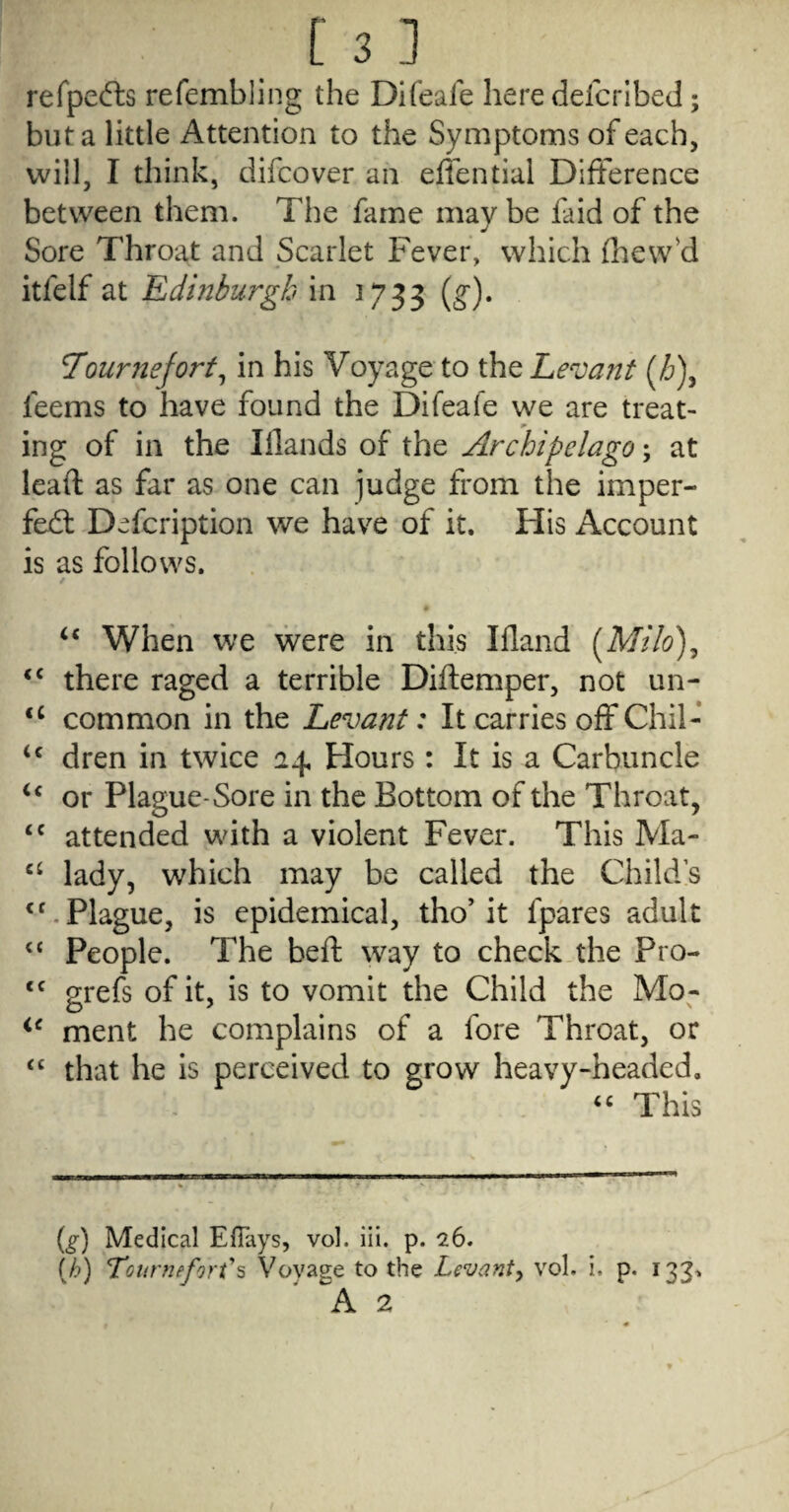 refpefts refembling the Difeale here defcribed; but a little Attention to the Symptoms of each, will, I think, difcover an effential Difference between them. The fame may be faid of the Sore Throat and Scarlet Fever, which flievv'd itfelf at Edinburgh in 1733 (g'). 7ournejort^ in his Voyage to the Levant {Jj)^ feems to have found the Difeafe we are treat¬ ing of in the Iflands of the Archipelago; at lead: as far as one can judge from the imper- fej6l Defcription we have of it. His Account is as follows. • ‘‘ When we were in this Illand [Milo)^ “ there raged a terrible Diftemper, not un- common in the Levant: It carries off Chil- dren in twice 24. Hours: It is a Carbuncle or Plague-Sore in the Bottom of the Throat, attended with a violent Fever. This Ma- ‘‘ lady, which may be called the Childs Plague, is epidemical, tho’it fpares adult People. The bed: way to check the Pro- grefs of it, is to vomit the Child the Mo- ment he complains of a fore Throat, or “ that he is perceived to grow heavy-headed. This (^) Medical EfTays, vol. iii. p. 26. (A) Tournefort\ Voyage to the Levanty vol. i. p. A 2