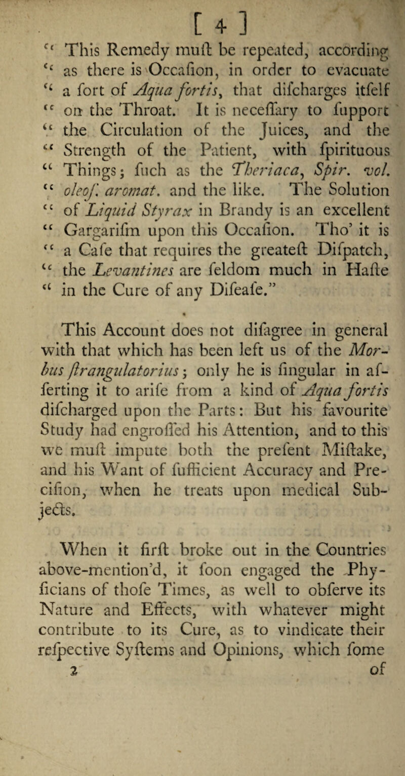 [ + ]  Til is Remedy mull; be repeated, according ‘‘ as there is Occafion, in order to evacuate a fort of Aqiia fortis^ that difeharges itfelf on the Throat. It is neceffary to fiipport ‘‘Z the Circulation of the Juices, and the Strength of the Patient, with fpirituous “ Things; fuch as the ^heriaca^ Spir, vo/, 7 o/eo/'. aromat, and the like. The Solution ‘‘ of Liquid Styrax in Brandy is an excellent “ Gargarifm upon this Occalion. Tho’ it is a Cafe that requires the greatell: Difpatch, the Levantines are feldom much in Hade ‘‘ in the Cure of any Difeale.’’ • This Account does not difigree in general with that which has been left us of the hus ftrangulatorius; only he is Angular in af- ferting it to arife from a kind of Aqua fortis difeharged upon the Parts: But his favourite Study had engrolled his Attention, and to this w^c muft impute both the prefent Miftake, and his Want of fufficient Accuracy and Pre- cifion, when he treats upon medical Sub- jeds. When it firfl broke out in the Countries above-mention’d, it foon engaged the Phy- ficians of thofe Times, as well to obferve its Nature and Effects, with whatever might contribute to its Cure, as to vindicate their reipective Syftems and Opinions, which fome