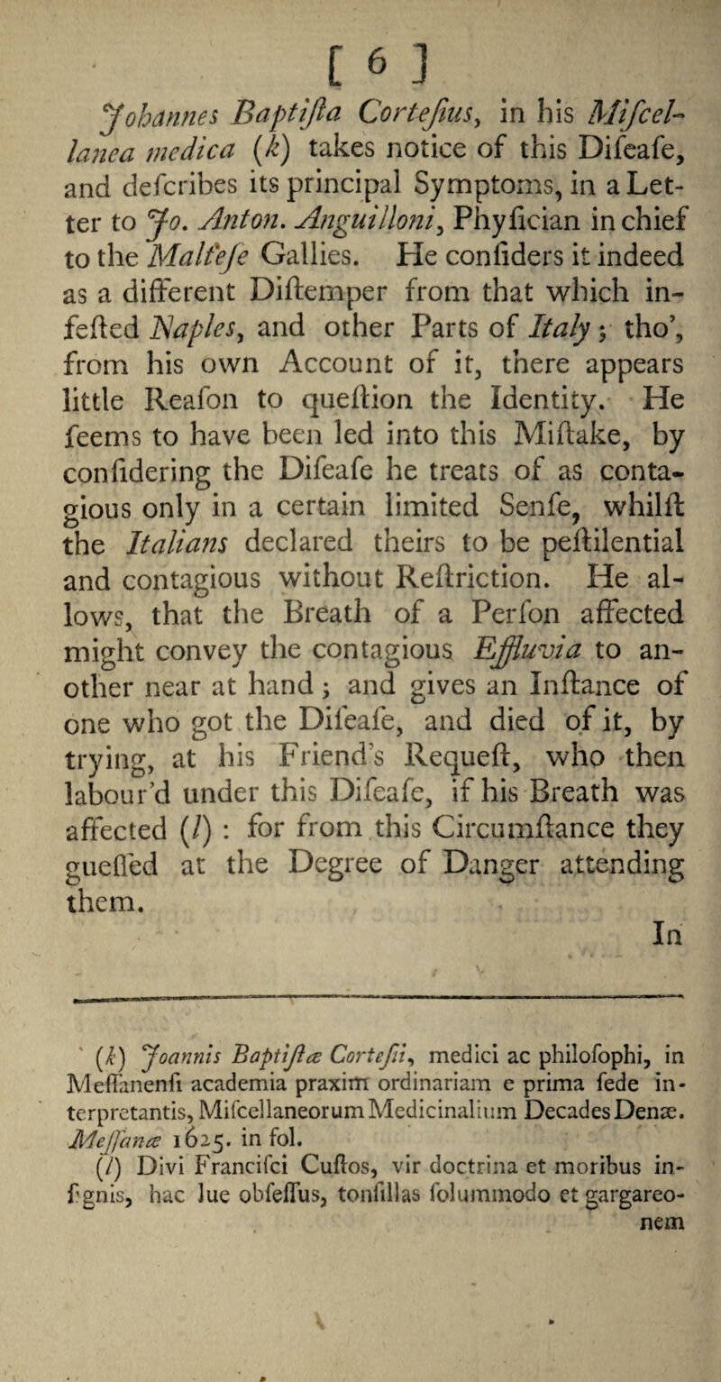 Johannes Baptijla Cortejlus, in his Mifcel-^ lanea medica {k) takes notice of this Difeafe, and defcribes its principal Symptoms, in a Let¬ ter to Jo, Anton. Anguilloni^ Phylician in chief to the Malfefe Gallies. He confiders it indeed as a different Diflemper from that which in- fefted Naples, and other Parts of Italy y tho’, from his own Account of it, there appears little Reafon to queftion the Identity. He feems to have been led into this Miftake, by confidering the Difeafe he treats of as conta¬ gious only in a certain limited Senfe, whilft the Italians declared theirs to be pelfilential and contagious without Reftriction. He al¬ lows, that the Breath of a Perfon affected might convey the contagious Effluvia to an¬ other near at hand; and gives an Inftance of one who got the Difeafe, and died of it, by trying, at his Friends Requeft, who then labour’d under this Difeafe, if his Breath was affected (/) : for from this Circumflance they gueffed at the Degree of Danger attending them. In (/?’) Joannls Bapttjia Cortefn., medlci ac philofophi, in MefTanenfi academia praxim ordinariam e prima fede in- terprctantis, MirccllaneorumMedicinalium Decades Denie. jMeJJ'cma 1625. in fol. (/) DIvi P'rancifci Cuflos, vir doctrina et moribus in- f'gnis, hac Jue obfefTus, tonfillas foluinmodo et gargareo- nem