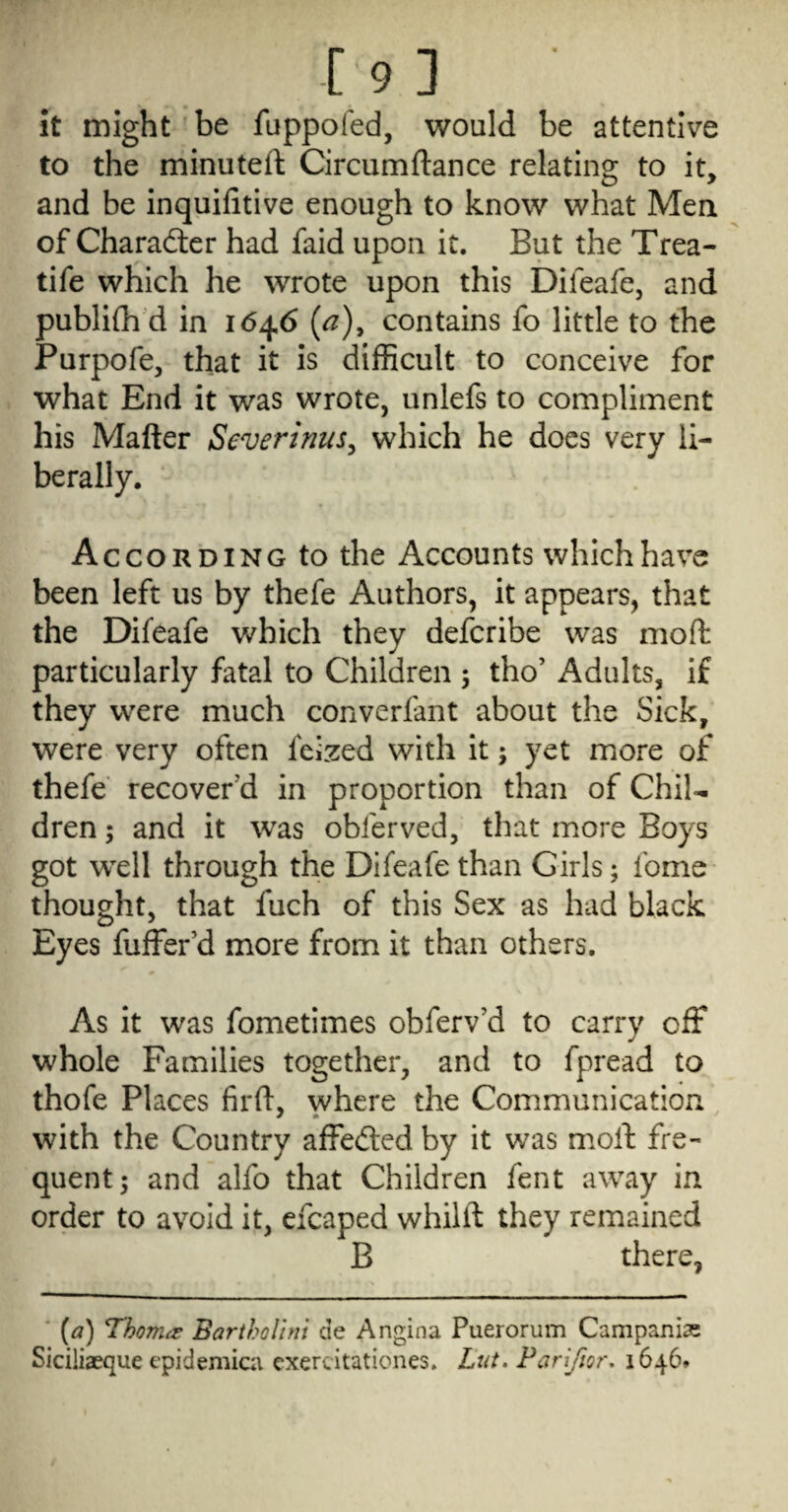 It might be fuppofed, would be attentive to the minuteft Circumftance relating to it, and be inquifitive enough to know what Mea of Charaftcr had faid upon it. But the Trea- tife which he wrote upon this Difeafe, and publifh d in 1646 (^), contains fo little to the Purpofe, that it is difficult to conceive for what End it was wrote, unlefs to compliment his Matter Severinus^ which he does very li¬ berally. According to the Accounts which have been left us by thefe Authors, it appears, that the Difeafe which they defer ibe was mo ft particularly fatal to Children ; tho’ Adults, if they were much converfant about the Sick, were very often feized with it; yet more of thefe recover'd in proportion than of ChiU dren; and it was obferved, that more Boys got wxll through the Difeafe than Girls; fome thought, that fuch of this Sex as had black Eyes fuffer’d more from it than others. As it was fometimes obferv’d to carry off whole Families together, and to fpread to thofe Places firft, where the Communication with the Country affedled by it was mott fre¬ quent; and alfo that Children fent away in order to avoid it, efcaped whilft they remained B there, ' {a) Thomes BarthoUm cie Angina Puerorum Campaniae Siciliaeque cpidemici exercitationes. Lut. Pariftor, 1646.