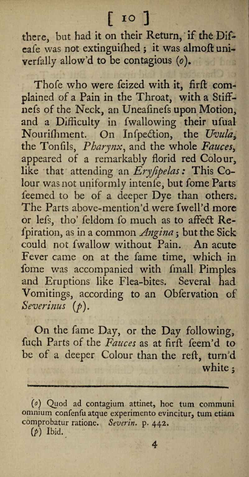 there, but had it on their Return, if the Dif* cafe was not extinguifhed ; it was almoft uni- vcrfally allow’d to be contagious (o). Thofe who were feized with it, firft com¬ plained of a Pain in the Throat, with a Stiff- nefs of the Neck, an Uneafinefs upon Motion, and a Difficulty in fwallowing their ufual Nourifliment. On Infpedlion, the Uvula^ the Ton fils, Pharynx^ and the whole Fauces^ appeared of a remarkably florid red Colour, like that attending an Eryjipelas: This Co¬ lour was not uniformly intenfe, but fome Parts feemed to be of a deeper Dye than others. The Parts above-mention’d were fwell’d more or lefs, tho’ feldom fo much as to affedt Re- fpiration, as in a common Angina; but the Sick could not fwallow without Pain. An acute Fever came on at the fame time, which in fome was accompanied with fmall Pimples and Eruptions' like Flea-bites. Several had Vomitings, according to an Obfervation of Severinus [p). On the fame Day, or the Day following, fuqh Parts of the Fauces as at firfl feem’d to be of a deeper Colour than the reft, turn’d white j {o) Quod ad contagium attinet, hoc turn communi omnium confenfu atque experimento evincitur, turn etiam comprobatur ratione. Sever in. p. 442. (/>) Ibid.