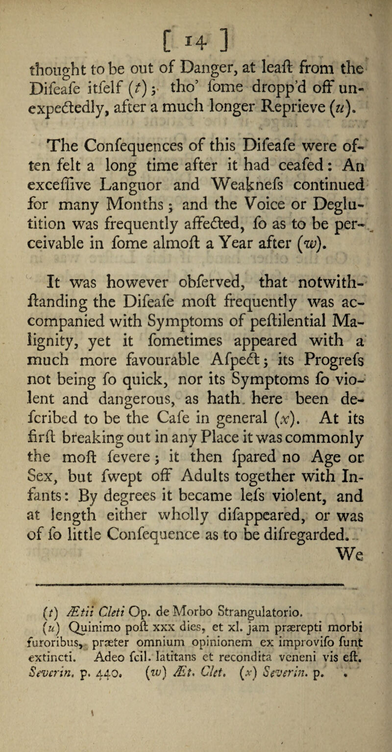 thought to be out of Danger, at leaft from the Difeafe itfelf (t) y tho’ fome dropp’d off un¬ expectedly, after a much longer Reprieve {ti). The Confequences of this Difeafe were of¬ ten felt a long time after it had ceafed: An exceffive Languor and Weaknefs continued for many Months; and the Voice or Deglu¬ tition was frequently affected, fo as to be per¬ ceivable in fome almoft a Year after (w). It was however obferved, that notwith- ftanding the Difeafe moft frequently was ac¬ companied with Symptoms of peflilential Ma¬ lignity, yet it fometimes appeared with a much more favourable Afpect; its Progrefs not being fo quick, nor its Symptoms fo vio¬ lent and dangerous, as hath, here been de- feribed to be the Cafe in general (x). At its firft breaking out in any Place it was commonly the moft fevere ^ it then fpared no Age or Sex, but fwept off Adults together with In¬ fants : By degrees it became lefs violent, and at length either wholly difappeared, or was of fo little Confequence as to be difregarded, - We (/) jEtii Cleti Op. de Morbo Strangulatorlo. (u) Quinimo poft xxx dies, et xl. jam praerepti morbi furoribus, prseter omnium opinionem ex improvifo funt extincti. Adeo fcil. latitans et recondita veneni vis eft. Severin, p. 440. {w) Mt* Ckt, (;^) Severbi. p.