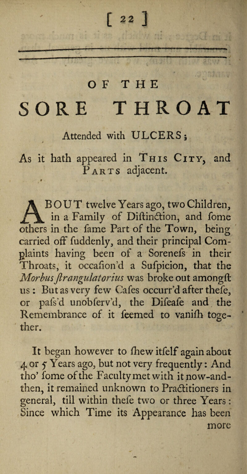 OF THE SORE THROAT Attended with ULCERS; # As it hath appeared in This City, and Parts adjacent. BOUT twelve Years ago, twoChlldren, in a Family of Diftindtion, and fome ✓ ^ others in the fame Part of the Town, being ' carried off fuddenly, and their principal Com¬ plaints having been of a Sorenefs in their Throats,' it occafion’d a Sufpicion, that the MorbusJlrangulatorius was broke out amongft us: But as very few Cafes occurred after thefe, or pafs’d unobferv’d, the Difeafe and the Remembrance of it feemed to vanifli toge- ' ther. It began however to fhewitfelf again about 4, or y Years ago, but not very frequently: And tho' fome of the Faculty met with itnow-and- then, it remained unknown to Pradlitioners in general, till within thefe two or three Years: .Since which Time its Appearance has been more