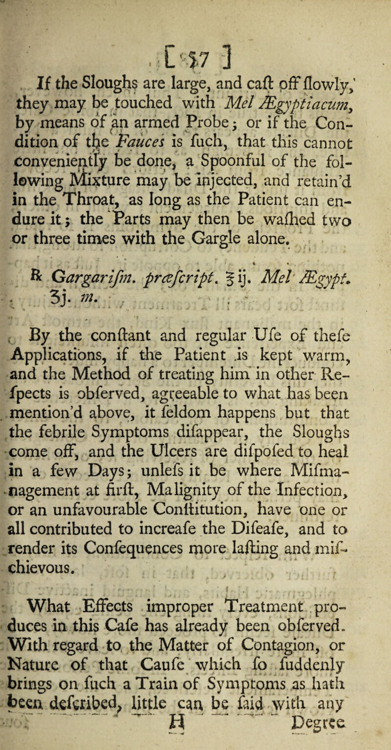 If the Sloughy are large, and caft pfF flowly,' they may be touched with Mel JEgyptiacum^ by means of an armed Probe ^ or if the Con¬ dition of tl^e Fauces is fuch, that this cannot conveniently be done, a Spoonful of the fol¬ lowing Mixture may be injected, and retain’d in the Throat, as long as the Patient can en¬ dure it; the Parts may then be waflhed two or three times with the Gargle alone. 4 • H: Gargarifm. prcefcripf, Jij* Mel MgypL 3j. , . - . By the conftant and regular Ufe of thefe Applications, if the Patient is kept warm, and the Method of treating him' in other Re- fpects is obferved, agreeable to what has been mention’d above, it feldom happens but that the febrile Symptoms difappear, the Sloughs come off, and the Ulcers are difpofed to heal in a few Days; unlefs it be where Mifma- • nagement at firft, Malignity of the Infection, or an unfavourable Conltitution, have one or all contributed to increafe the Difeafe, and to render its Confequences more lafting and mif- chievous. ♦ ( What Effects improper Treatment pro¬ duces in this Cafe has already been obferved. With regard to the Matter of Contagion, or Nature of that Caufc which fo fuddenly brings on fuch a Train of Symptoms as hath been defgribed^ little cau be faid with any ’ ^^ ^ Degree