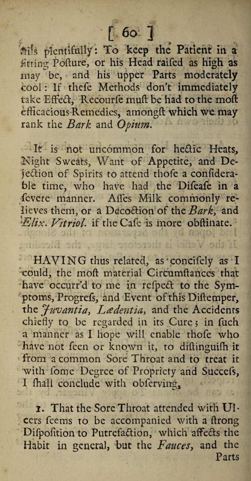 > . ’?^i's filcmlfally: To keep the Patient in a iittina: tofture, or his Head raifcd as high as may be, and his upper Parts moderately cool: If thefe Methods don’t immediately take EfFed, Recourfe muft be had to the moft efficacious Remedies, amongft which wc inay rank the Bark and Opium. It is not uncommon for hedic Heats, ■Kight Sweats, Want of Appetite, and De- jedion of Spirits to attend thofe a cohfidera- ble time, who have had the Difeafe in a fevere manner. Affes Milk commonly re¬ lieves them, or a D(^codion'of thzBark, and ^Elix. Vitriol, if the Cafe is more obftiiiate. HAVING thus related, as‘concifely as I 'could, the moft material Circfumftaiices that have occiirr’d to me in refped to the Sym- ^ptoms, Progrefs, and Event of this Diftemper, the ^uvantia^ Ladentia^ and the Accidents chiefly to be regarded in its Cure 5 in fuch a manner as I hope will enable thofe who have not feen or known it, to diftinguilh it from a common Sore Throat and to treat it Avith fome Degree of Propriety and Succefs, I lhall conclude with obferving, 1. That the Sore Throat attended with UI* . cers feems to be accompanied with a ftrong Difpolition to Putrefadion, which affeds the Habit in general, but the Fauces^ and the Parts