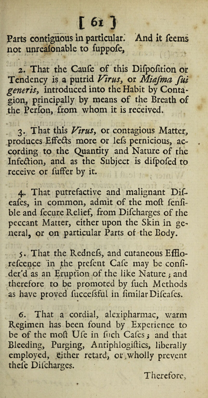 I6l3 Parts coritiguoiis In particular^ And it Teems not unreaitonable to fuppofe, \ 2. That the Caufe of this Difpoiition or Tendency is a putrid ViruSy or Miafma fui generiSy introduced into the Habit by Conta¬ gion;, principally by means of the Breath of the Peribn, from whom it is received. 3. That this Virusy or contagious Matter, produces Effeds more or lefs pernicious, ac¬ cording to the Quantity and Nature of the Infedion, and as the Subject is dilpofed to receive or fuffer by it. « 4. That putrefactive and malignant Dif- cafes, in common, admit of the moft fenfi- ble and fecure Relief, from Difeharges of the peccant Matter, either upon the Skin in ge¬ neral, or on particular Parts of the Body. 5. That the Rednefs, and cutaneous Efflo- refcence in the prefcnt Cafe may be confi- der'd as an Eruption of the like Nature; and therefore to be promoted by fuch Methods as have proved fuccefsful in limilarDifcafcs. 6. That a cordial, alexipharmac, warm Regimen has been found by Experience to be of the moft Ufe in fuch Cafes,* and that Bleeding, Purging, Antiphlogiftics, liberally employed, .either retard, or .wholly prevent thefe Difeharges. Therefore,