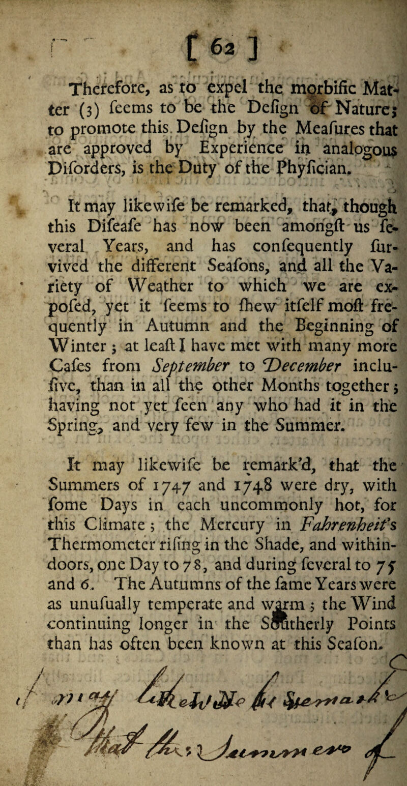 feO Therefore, as to expel the mgrbific Mat-* ter (3) feems to be the Defign Itf* Nature; to promote this. Deiign by the Meafures that are approved by Experience in analogous Diforders, is the Duty of the Phyfician. It may like wife be remarked, that, though this Difeafe has now been amorigft us fe* veral Years, and has confequently fur- vived the different Seafons, and ail the Va- • titty of Weather to which we are ex- pofed, yet it feems to fhew itfelf moft fre¬ quently in Autumn and the Beginning of Winter ; at leafti have met with many more Cafes from September to December inclu- jfivc, than in all the other Months together 5 having not yet feen any who had it in the Spring, and very few in the Summer. It may likewife be remark'd, that the Summers of 1747 and 1748 were dry, with fome Days in each uncommonly hot, for this Climate; the Mercury in Fahrmheifs Thermometer rifing in the Shade, and within¬ doors, one Day to 78, and during feveral to yy and 6 . The Autumns of the fame Years were as unufually temperate and wmn j the Wind continuing longer in the SOTtherly Points chan has often been known at this Seafon.