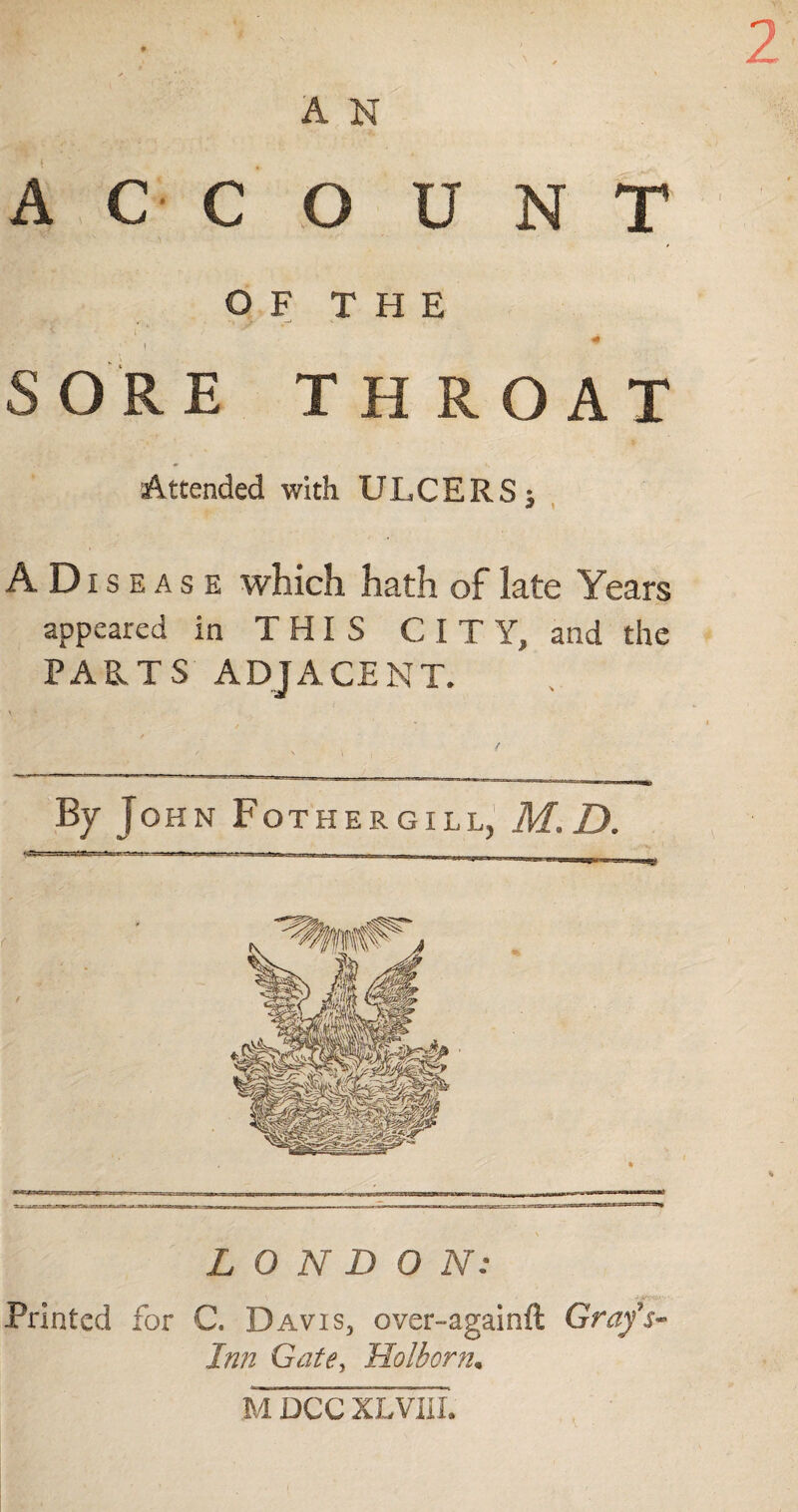 ACC O U N T OF THE '1 4 SOR E THROAT Attended with ULCERS ^ A Diseas e which hath of late Years appeared in THIS CITY, and the PARTS ADJACENT. By John Fothergill, M.D. LONDON: Printed for C. Davis, over-againft Grafs- Inn Gate, Holborn. M DCC XLVIIL