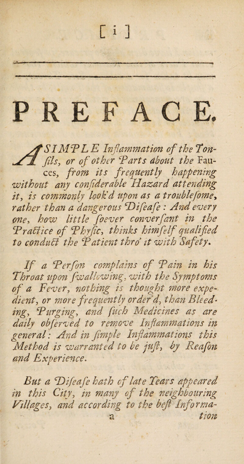 PREFACE. yf SIMPLE Inflammation of the Ton- V7 fils, or of other Parts about the Fau¬ ces, from its frequently happening without any considerable Hazard attending it, is commonly lookd upon as a troublefome, rather than a dangerous Hifeafe : And every one, how little foever converfant in the P raff ice of Phyfic, thinks hitnfelf qualified to conduct the Patient thro it with Safety. If a Per fan complains of Pain in his Throat upon fwallowing, with the Symptoms of a Fever, nothing is thought more expe¬ dient, or more frequently order d, than Bleed¬ ing, Purging, and fuch Medicines as are daily obferved to remove Inflammations in general: And in fimple Inflammations this Method is warranted to be juft, by Reafon and Experience. But a Hifeafe hath cf late Tears appeared in this City, in many of the neighbouring Pillages, and according to the bejl Informa- a tion