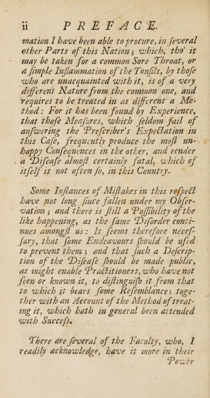 mat ion 1 have been able to procure, infever al ether Farts of this Nation j which, tho it may be taken for a common Sore Throat, or d Jimple Infammation of the Tonfils, by thofe who are unacquainted with it, is of a very different Nature from the common one, and requires to be treated in as different a Me- thod: For it has been found by Experience, that thofe Meafures, which feldom fail of anfwering the Frefcribefs Expectation in this Cafe, frequently produce the mo ft un¬ happy Confequences in the other, and render « a TDifeafe almoft certainly fatal, which oft itfelf is not often fo, in this Country. Some In fiances of Miftakes in this refpelt have not long fince fallen under my Offer- vat ion and there is fill a Fojfbility of the like happening, as the fame F) if order conti¬ nues amongft us: It feems therefore necef- jury, that fome Endeavours foould be ufed fo prevent them ; and that fuch a Deferip- tion of the FDifeafe Jhould be made public, as might enable FraEt it toners, who have not feen or known it, to difinguifh it from that to which it bears feme Refemblance$ toge¬ ther with an Account of the Method of treat¬ ing ii, which hath in general been attended with Succefs• There are fever al of the Faculty, who, 1 readily acknowledge, have it more in their Fewer