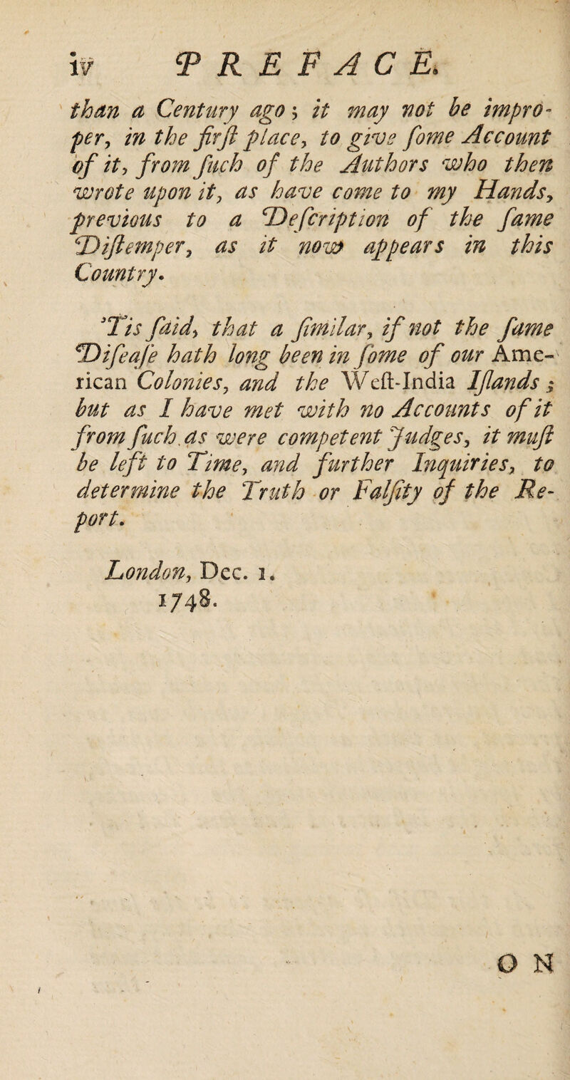 than a Century ago; it may not be impro¬ per, in the fir ft place, to give fame Account of it, from fuch of the Authors who then wrote upon it, as have come to my Hands, previous to a Hefcription of the fame Diftemper, as it now appears in this Country. 3Tis faid, that a fimilar, if not the fame !Difeafe hath long been in fome of our Ame¬ rican Colonies, and the Weft-India Ifiands; but as I have met with no Accounts of it from fuch as were competent Judges, it muft be left to Time, and further Inquiries, to determine the Truth or Falfity of the Re¬ port. London, Dec. i* 1748.