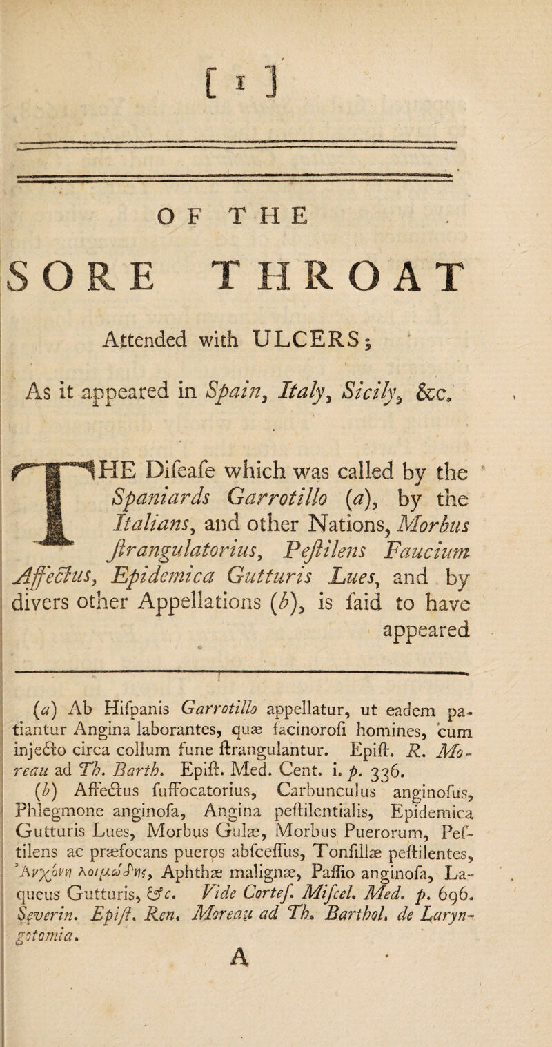 OF THE SORE T HROAT Attended with ULCERS 3 As it appeared in Spain, Italy, Sicily3 &c. THE Difeafe which was called by the Spaniards Garrotillo (a), by the Italians, and other Nations, Morbus Jirangulatorius, Pejlilens Faucium Affeclus, Epidemic a Gutturis Lues, and by divers other Appellations (^), is faid to have appeared (#) Ab Hifpanis Garrotillo appellatur, ut eadem pa- tiantur Angina laborantes, quas facinorofi homines, cum inje£to circa collum fune ftranguiantur. Epift. R. Mo¬ reau ad Th. Barth. Epift. Med. Cent. i. p. 336. (b) AfFedFus fufFocatorius, Carbunculus anginofus, Phlegmone anginofa. Angina peftilentialis, Epidemica Gutturis Lues, Morbus Guise, Morbus Puerorum, Pef- tilens ac praefocans pueros abfcefiiis, Tonfillse peftilentes, ’Avxovn Ao/ftftfJ'wr, Aphthae malignse, Paffio anginofa, La- queus Gutturis, &c, Vide CorteJ. MifceL Med. p. 696. Sever in* Epift. Ren, Moreau ad Th, Barthol, de Laryn- gotomia. A