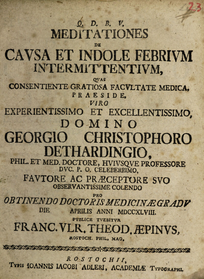 / B, d. n. v. MEDITATIONES DE CAVSA ET INDOLE FEBRIVM INTERMITTENTI VM, QV AS CONSENTIENTE GRATIOSA FACVLTATE MEDICA, PRAESIDE, VIRO EXPERIENTISSIMO ET EXCELLENTISSIMO, D O M I N O GEORGIO CHRISTOPHORO DETHARDINGIO, PHIL. ET MED. DOCTORE, HVIVSQVE PROFESSORE DVC. P. O. CELEBERRIMO, favtore ac praeceptore svo OBSERVANTISSIME COLENDO OB TINENDO DOCTORIS MEDICINJE GEAD V pie Aprilis anni mdccxlviii. PVBLICE TVEBlTVa FR ANC. VLR. THEOD. iEPINVS, ROSTOCH. PHIL* MAG* * \ R &. S T 0 c H I r. Typis iOANNIS IACOBI ADLERI, ACADEMI* Typockapki.