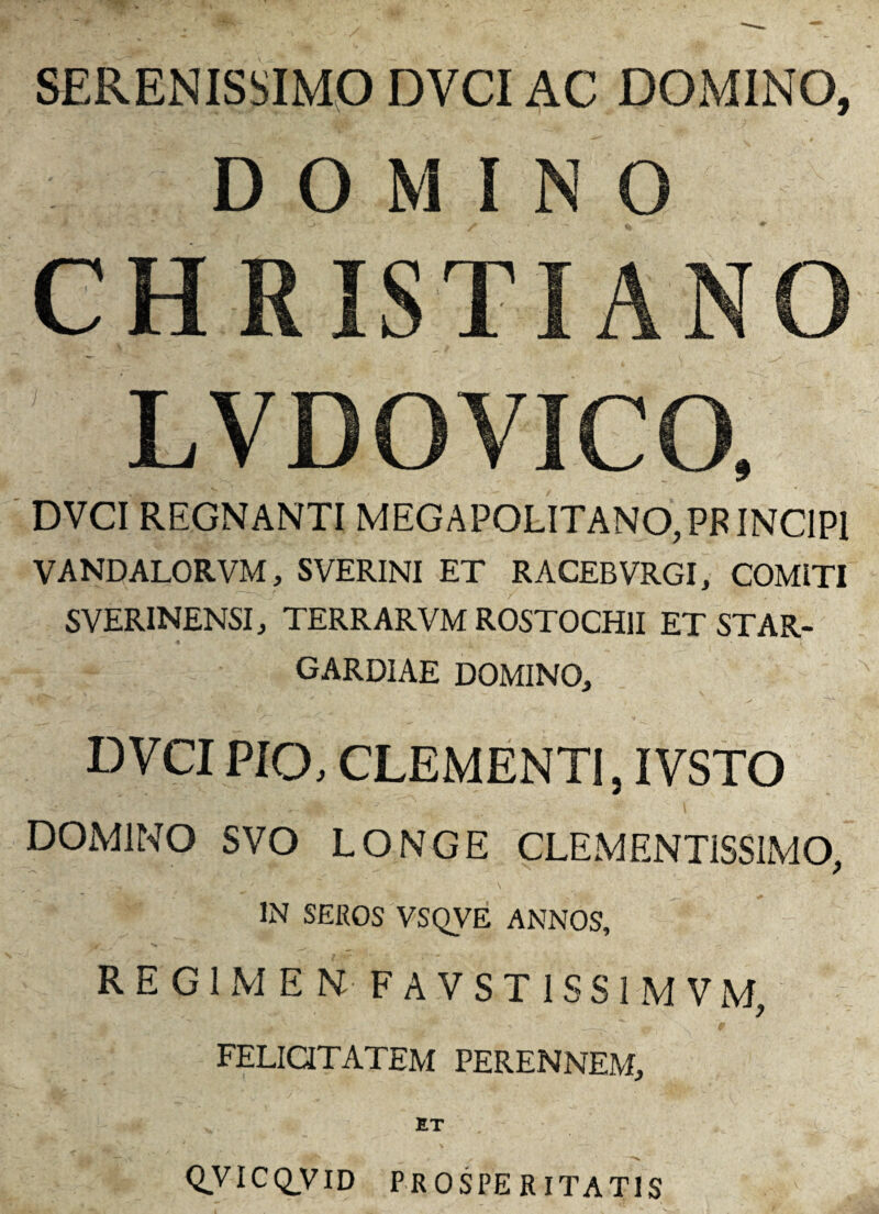 SERENISSIMO DVCI AC DOMINO, DOMINO CHRISTIANO LVDOVICO, DVCI REGNANTI MEG APOLITANO,PF INCIPI VANDALORVM, SVERINI ET RACEBVRGI, COMITI SVERINENSI, TERRARVM ROSTOCH1I ET STAR- GARDIAE DOMINO, DVCI PIO, CLEMENTI, IVSTO DOMINO SVO LONGE CLEMENT1SS1MO, IN SEROS VSQVE ANNOS, REGIMEN-FAVST1SS1MVM, FELICITATEM PERENNEM, QVTCQJVID PROSPERITATIS