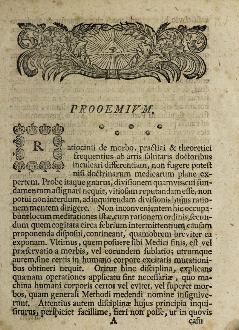 PEOOEMIFM, r% w t* R % atiocinii de morbo, praffici & theoretici frequentius ab artis falutaris dofforibus inculcari differentiam, non fugere poteft nili dodtrinarum medicarum plane ex¬ pertem. Probe itaque gnarus, divifionem quamvis,cui fun¬ damentum affignari nequit, vitiolam reputandameffe, non potui noninterdum,adinquirendam divifionis hujus ratio- ncm mentem dirigere. Non inconvenientemhic occupa¬ bunt locum meditationes iftae,cum rationem ordinis,fecun- dum quem cogitata circa febrium intermittentium caufam proponenda difpofui,contineant, quamobrem breviter ea exponam. Vltimus, quempofuerefibi Medici finis, eff vel praefervatio a morbis, vel eorundem fublatio; utrumque autem,fine certis in humano corpore excitatis mutationi¬ bus obtineri nequit. Oritur hinc difciplina, explicans quamam operationes applicatu fint neceffaria;, quo ma¬ china humani corporis certos vel evitet, vel fuperet mor¬ bos, quam generali Methodi medendi nomine infignive- runt. Attentius autem difciplina? hujus principia inqui- fiturus, perfpiciet facUlime, fieri non poffe, ut in quovis A cafu