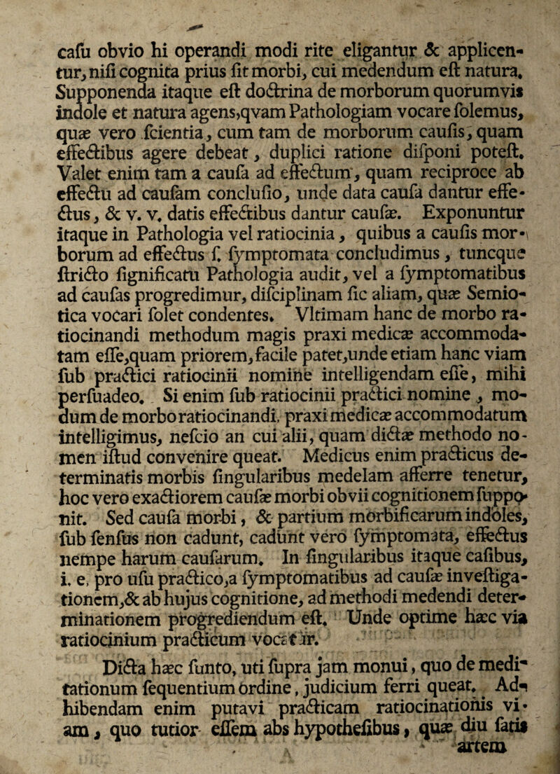 cafu obvio hi operandi modi rite eligantur & applicen¬ tur, nifi cognita prius fit morbi, cui medendum eft natura. Supponenda itaque eft do&rina de morborum quorumvi* indole et natura agens,qvam Pathologiam vocare folemus, quae vero fcientia, cum tam de morborum caufis, quam effe&ibus agere debeat, duplici ratione difponi poteft. Valet enim tam a caufa ad effeftum, quam reciproce ab cffe&u ad caufam conclufio, unde data caufa dantur effe- &us, & v. v. datis effe&ibus dantur caufie. Exponuntur itaque in Pathologia vel ratiocinia, quibus a caufis mor¬ borum ad effe&us f. fymptomata concludimus, tuncque ftridto fignificam Pathologia audit, vel a fymptomatibus ad caufas progredimur, difciplinam fic aliam, quae Semio- tica vocari folet condentes, Vltimam hanc de morbo ra¬ tiocinandi methodum magis praxi medie® accommoda¬ tam efle,quam priorem, facile patet,unde etiam hanc viam fub pra&ici ratiocinii nomine intelligendam efie, mihi perfuadeo.Si enim fub ratiocinii practici nomine , mo¬ dum de morbo ratiocinandi, praxi medie® accommodatum intelligimus, nefeio an cui alii, quam dici® methodo no¬ men iftud convenire queat. Medicus enim prafticus de¬ terminatis morbis Angularibus medelam afferre tenetur, hoc vero exatftiorem cauf® morbi obvii cognitionem fuppp- nit. Sed caufa morbi, & partium morbificarum indoles, fub fenfus non cadunt, cadunt vero fymptomata, effe&us nempe harum caufarum. In lingularibus itaque cafibus, i. e, pro ufu pra<ftico,a fymptomatibus ad cauf® inveftiga- tionem,& ab hujus cognitione, ad methodi medendi deter¬ minationem progrediendum eft. Unde optime h®c via ratiocinium pra&icum voc; t ir. Difta h®c funto, uti fupra jam monui, quo de medi tationum fequentium Ordine, judicium ferri queat, Adn hibendam enim putavi pra<fticam ratiocinationis vi¬ am , quo tutior effem abs hypothefibus > qu® diu fati* V' ‘' >  artem