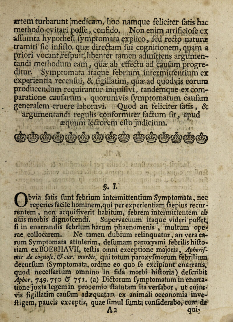 artem'turbarunt [medicam, hoc namque feliciter fatis hac methodo evitari polle, confido. Non enim artifidofe ex; affumta hypothefi-fymptomata explico, fed redp natura tramiti fic inlifto, quae diredam fui cognitionem, quam a priori vocant,refpuit,libenter tamen admittens argumen¬ tandi methodum eam, qua; ab. efFe&u ad caufanq progre¬ ditur. Symptomata itaque febrium intepqriitfentium ex experientia recenfui, <5c figillatim, quae ad quodyis eorum producendum requirantur inquifivi, tandemque ex com¬ paratione caufarum , quorumvis fymptomatum caufam generalem eruefe laboravi. Quod an feliciter fatis, & argumentandi regulis conformiter fa&um fit, apud aequum ledoPem efto judicium. $. V Obvia fatis funt febrium intermittentium Symptomata, nec reperies facile hominem,qui per experientiam faepius recur¬ rentem , non acquifiverit habitum, febrem intermittentem ab aliis morbis dignofcendi. Supervacuum itaque videri poliet, fi in enarrandis febrium harum phaenomenis , multum ope¬ rae collocarem. Ne tamen dubium relinquatur, an vera ea¬ rum Symptomata attulerim, defumam paroxysmi, febrilis hifto- riam exBOERHAVII, teftis omni exceptione majoris, Aphorif■ mis de cognofc. & cur. morbis, qui totum paroxyfmorum febrilium decurfum (Symptomata, ordine eo quo fe excipiunt enarrans, quod neceffarium omnino in fida morbi hiftoria) defcribit Aphor. 749.7*0 & 7?r. (a) Diftorum fymptomatum in enarra¬ tione juxta legem in prooemio ftatutam itaverfabor, ut cujus- vis figillatim caufam adaequatam ex animali oeconomia inve- ftigem, paucis exceptis, quaefimul fumta confiderabo,cum de A z qui-