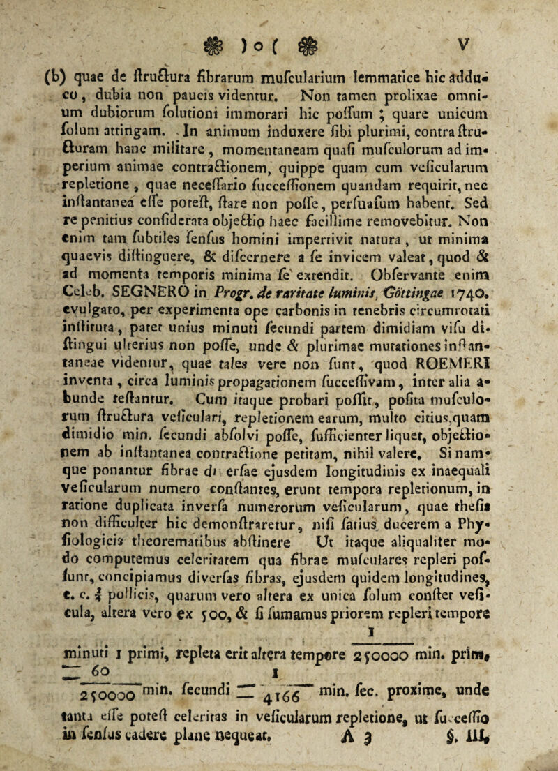 (b) quae de ftru&ura fibrarum mufcularium lemmatlce hic addu* co, dubia non paucis videntur. Non tamen prolixae omni¬ um dubiorum folutioni immorari hic polium \ quare unicum folum attingam. . In animum induxere fibi plurimi, contra ftru- fturam hanc militare , momentaneam quafi mufculorum ad im¬ perium animae conrra&ionem, quippe quam cum veficularum repletione , quae neceflario fucceflionem quandam requirit, nee inflantanea effe potefl, flare non polle, perfuafum habent. Sed re penitius confidcrnta obje£tiq haec facillime removebitur. Non enim tam fubtiles fenfus homini impertivit natura, ut minima quaevis diflinguere, & difcernere a fe invicem valeat, quod & ad momenta temporis minima fe extendit. Obfervance enim Cclcb. SEGNERO in Progr, de raritate luminis. Gottingae 1740. evulgaro, per experimenta ope carbonis in tenebris circumrotati inflituta, patet unius minuti fecundi partem dimidiam vi fu di* ftingui ulrerius non poffe, unde & plurimae mutationes infian- taneae videmur^ quae tales vere non funt, quod ROEMERI inventa , circa luminispropagationem fucceffivam, inter alia a- bunde reflantur, Cum itaque probari poflir, pofita mufculo- rum flruflura veficulari, repletionem earum, multo citius,quam dimidio min, fecundi abfolvi poffe, fufficienter liquet, objetfio* nem ab inflantanea contraffione petitam, nihil valere* Si nam¬ que ponantur fibrae di er/ae ejusdem longitudinis ex inaequali veficularum numero conflantes, erunt tempora repletionum, in ratione duplicata inverfa numerorum veficularum, quae thefis non difficulter hic demonflraretur, nili farius ducerem a Phy- fiologicis theorematibus abflinere Ut itaque aliqualiter mo¬ do computemus celeritatem qua fibrae mufeuiares repleri pof- funr, concipiamus diverfas fibras, ejusdem quidem longitudines, €. c. 4 pollicis, quarum vero altera ex unica folum confler vefi* cula, altera vero ex 500, & fi fumamus priorem repleri tempore I « . « • \ ■ minuti j primi, repleta erit altera tempore 2 f 0000 min. prln*# 60 1 2sooocTm,n* fecundi “ min. fec, proxime, unde tanta die potefl celeritas in veficularum repletione, ut fu.ceffio in fenius cadere plane nequeat, A $ §> ili»