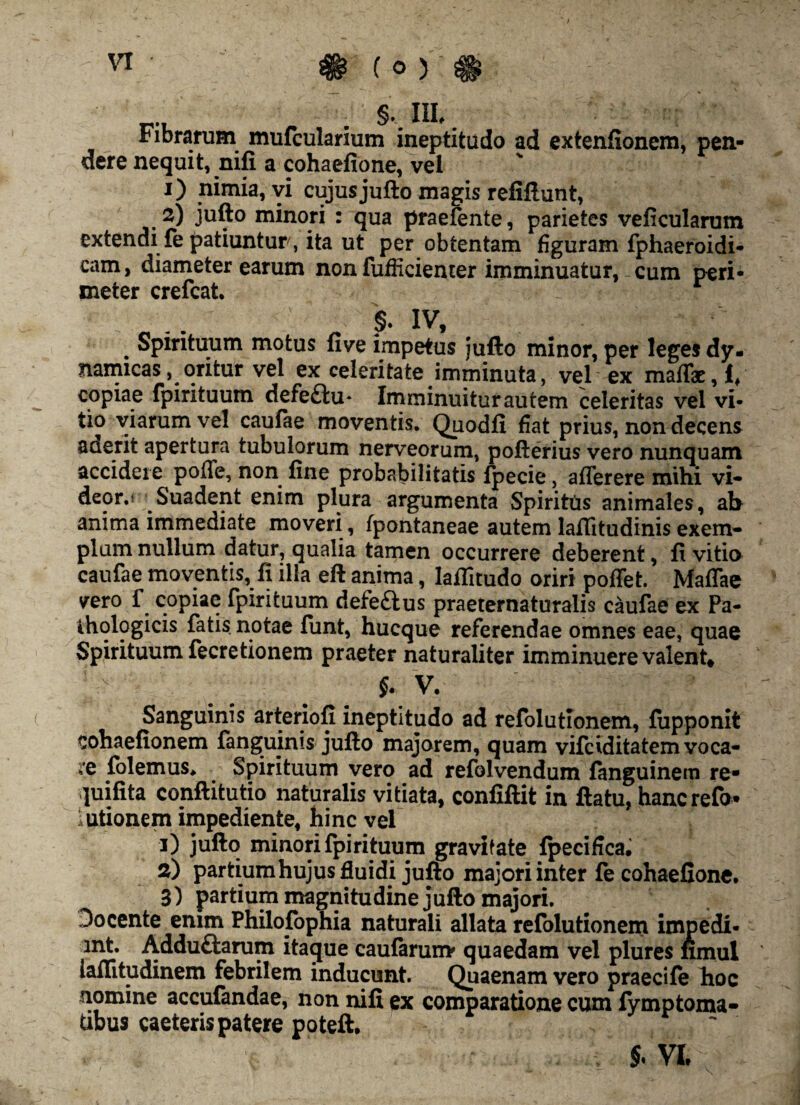 §vHL. ribrarum mufcularium ineptitudo ad extenfionem, pen¬ dere nequit, nifi a cohaefione, vel 1) nimia, vi cujusjufto magis refiftunt, 2) jufto minori : qua praefente, parietes veficularum extendi fe patiuntur, ita ut per obtentam figuram fphaeroidi- cam, diameter earum non fufficienter imminuatur, cum peri- meter crefcat. §. IV, . Spirituum motus five impetus jufto minor, per leges dy. mmicas, oritur vel ex celeritate imminuta, vel ex maffe,!, copiae fpirituum defe£iu* Imminuitur autem celeritas vel vi¬ tio viarum vel caufae moventis. Quodfi fiat prius, non decens suerit apertura tubulorum nerveorum, pofterius vero nunquam accidere pofle, non fine probabilitatis fpecie, aflerere mihi vi- deor.r Suadent enim plura argumenta Spiritus animales, ab anima immediate moveri, fpontaneae autem lafiitudinis exem¬ plum nullum datur, qualia tamen occurrere deberent, fi vitia caufae moventis, fi illa eft anima, laflitudo oriri poffet. Maffae vero f copiae fpirituum defe&us praeternaturalis caufae ex Pa¬ thologicis fatis notae funt, hucque referendae omnes eae, quae Spirituum fecretionem praeter naturaliter imminuere valent, §. V. Sanguinis arteriofi ineptitudo ad refolutlonem, fupponit cohaefionem {anguinis jufto majorem, quam vifciditatem voca¬ le folemus. Spirituum vero ad refolvendum fanguinem re- quifita conftitutio naturalis vitiata, confiftit in ftatu, hancrefo* utionem impediente, hinc vel 1) jufto minori fpirituum gravifate {pecifica. 2) partiumhujus fluidi jufto majori inter fe cohaefione. 3) partium magnitudine jufto majori. Docente enim Philofophia naturali allata refolutionem impedi- mt. Adduftarum itaque caularum* quaedam vel plures fimul iaflitudinem febrilem inducunt. Quaenam vero praecile hoc nomine accufandae, non nifi ex comparatione cum fymptoma- tibus caeteris patere poteft. $. VI,
