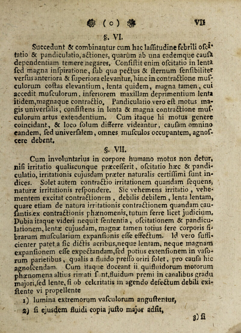 §. VI. 9 Succedunt & combinantur cum hac laflitudine febrili ofc*‘ tatio & pandiculatio,adtiones, quartim ab una eademque cauft dependentiam temere negares, Confiftit enim ofcitatio in lenta fed magna infpiratione, fub qua pedtus & fternum fenfibiiitef verfus anteriora & fuperiora elevantur, hinc in contradtione muf- culorum coftas elevantium, lenta quidem, magna tamen, cui accedit mufculorum, inferiorem maxillam deprimentium lenta itidem,magnaque contradiio, Pandiculatio vero efl motus ma¬ gis univerialis, confiftens in lenta & magna contradtione muf¬ culorum artus extendentium. Cum itaque hi motus genere coincidant, & loco folum differre videantur, caufam omnino eandem, fed univerfalem, omnes mufculos occupantem, agnof= cere debent, §. VII. Cum involuntarius in corpore humano motus non detur, fiifi irritatio qualiscunque praecefferit, ofcitatio haec & pandi¬ culatio, irritationis cujusdam praeter naturalis certiflimi funt in¬ dices. Solet autem eontraftio irritationem quaridam fequens, naturae irritationis refpondere. Sic vehemens irritatio , vehe* mentem excitat contradtionem , debilis debilem, lenta lentam, quare etiam de natura irritationis contradtionem quandam cau- fantis,ex contradtionis phaenomenis, tutum ferre licet judicium. Dubia itaque videri nequit fententia , ofcitationem & pandicu- lationem, lentae cujusdam, magnae tamen totius fere corporis fi¬ brarum mufcularium expanfionis effe effeftum. Id vero fuffi- cienter patet a fic diditis acribus,neque lentam, neque magnam expanfionem efle expedtandam,fed potius extenfionem in vafo- rum parietibus, qualis a fluido preno oriri folet, pro caufa hic agnofcendam. Cum itaque doceant ii, quifluidorum motorum phaenomena altius rirrati funt,fluidum premi in canalibus gradu majori,fed lente, fi ob celeritatis in agendo defedtum debiii exi- ftente vi propellente i) lumina extremorum vafculorum angullentur, %) fi ejusdem fluidi copia jufto major adfU, 3) fi