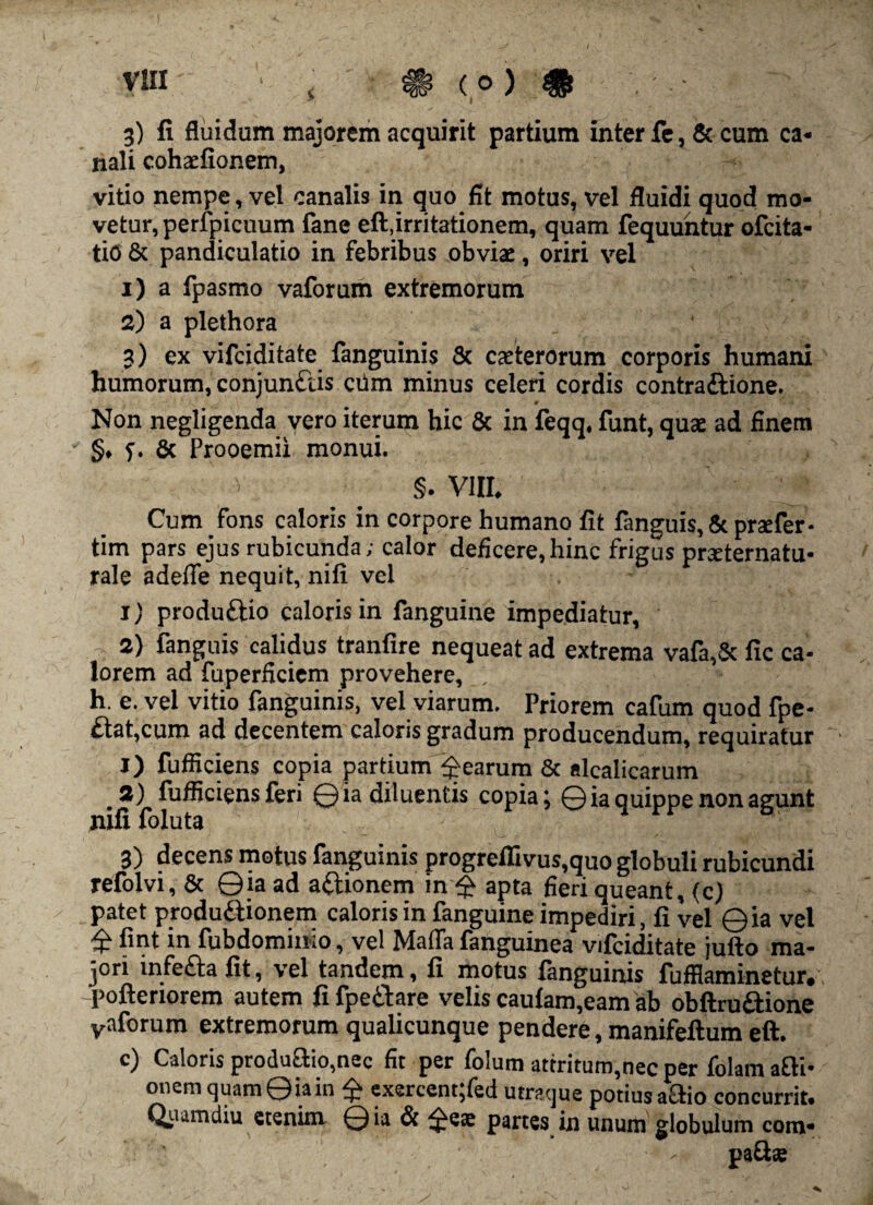 3) fi fluidum majorem acquirit partium inter fe, & cum ca¬ nali cohaefionem, vitio nempe, vel canalis in quo fit motus, vel fluidi quod mo¬ vetur, perfpicuum fane eft,irritationem, quam fequuntur ofcita- tiO & pandiculatio in febribus obviae, oriri vel 1) a fpasmo vaforum extremorum 2) a plethora 3) ex vifeiditate fanguinis 8c caeterorum corporis humani humorum, conjunftis ciim minus celeri cordis contraftione. i, 1 1 ■. j * ~ Non negligenda vero iterum hic & in feqq, funt, quae ad finem §, 7. & Prooemii monui. §. VIII. Cum fons caloris in corpore humano fit fanguis, 8c praefer- tim pars ejus rubicunda; calor deficere,hincfriguspraeternatu- rale adefie nequit, nifi vel X) produttio caloris in fanguine impediatur, , 2) fanguis calidus tranfire nequeat ad extrema vafa,& fic ca¬ lorem ad fuperficiem provehere, h. e. vel vitio fanguinis, vel viarum. Priorem cafum quod fpe- £tat,cum ad decentem caloris gradum producendum, requiratur • j) fufficiens copia partium Rearum & alcalicarum 2) fufficiens feri ©ia diluentis copia; ©ia quippe non agunt nifi foluta 3) decens motus fanguinis progreflivus,quo globuli rubicundi refolvi, & ©ia ad aftionem in $ apta fieri queant, (c) patet productionem caloris in fanguine impediri, fi vel ©ia vel £ fint in fubdominio, vel Maffa fanguinea vifeiditate jufto ma¬ jori infeCta fit, vel tandem, fi motus fanguinis fufflaminetur. -pofteriorem autem fi fpe&are velis caulam,eam ab obftruitione vaforum extremorum qualicunque pendere, manifeftum eft. c) Caloris productio,nec fit per folum attritum,nec per folam afti- onemquam©iain ^ exercent;fed utraque potius actio concurrit. Quamdiu etenim ©ia & 3te® partes in unum globulum com¬ pati®