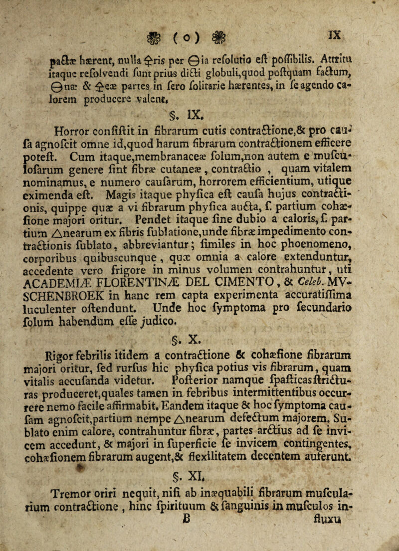 W V w pafc haerent, nulla^ris per ©ia refolutio eft poffibilis. Attritu itaque refolvendi funtprius di£ii globuli,quod poftquam fa&um, © nae & £eae partes in fero foiitarie haerentes, in fe agendo ca* lorem producere valent, §* IX. Horror confiftit in fibrarum cutis contra£bione,8c pro cau- fa agnofcit omne id,quod harum fibrarum contra&ionem efficere poteft. Cum itaque,membranaceae folum,non autem e mufcu- lofarum genere fint fibrae cutaneae , contrario , quam vitalem nominamus, e numero caularum, horrorem efficientium, utique eximenda eft. Magis itaque phyfica eft caufa hujus contracli- onis, quippe quae a vi fibrarum phyfica aufta, f. partium cohae- fione majori oritur. Pendet itaque fine dubio a caloris, f. par¬ tium Anearum ex fibris fub!atione,unde fibrae impedimento con- traftionis fublato. abbreviantur; fimiles in hoc phoenomeno, corporibus quibuscunque , quae omnia a calore extenduntur, accedente vero frigore in minus volumen contrahuntur, uti ACADEMIAE FLORENTINAE DEL CIMENTO, & C*leb. MV- SCHENBROEK in hanc rem capta experimenta accuratifilma luculenter oftendunt. Unde hoc fymptoma pro fecundario folum habendum effe judico. - v §. X. ^ Rigor febrilis itidem a contraftione 6c cohaefione fibrarum majori oritur, fed rurfus hic phyfica potius vis fibrarum, quam vitalis accufanda videtur. Pofterior namque fpafticasftri&u- ras produceret,quales tamen in febribus intermittentibus occur¬ rere nemo facile affirmabit. Eandem itaque & hoc fymptoma cau- fam agnofcit,partium nempe Anearum defe&um majorem. Su¬ blato enim calore, contrahuntur fibrae, partes ar£tius ad fe invi¬ cem accedunt, Sc majori infuperficie fe invicem contingentes, cohsfionem fibrarum augent,& flexilitatem decentem auferunt # §. XI. Tremor oriri neguit, nifi ab inaequabili fibrarum mufcula- rium contra&ione , hinc fpirituum &fanguinis inmufculos in- B fluxu