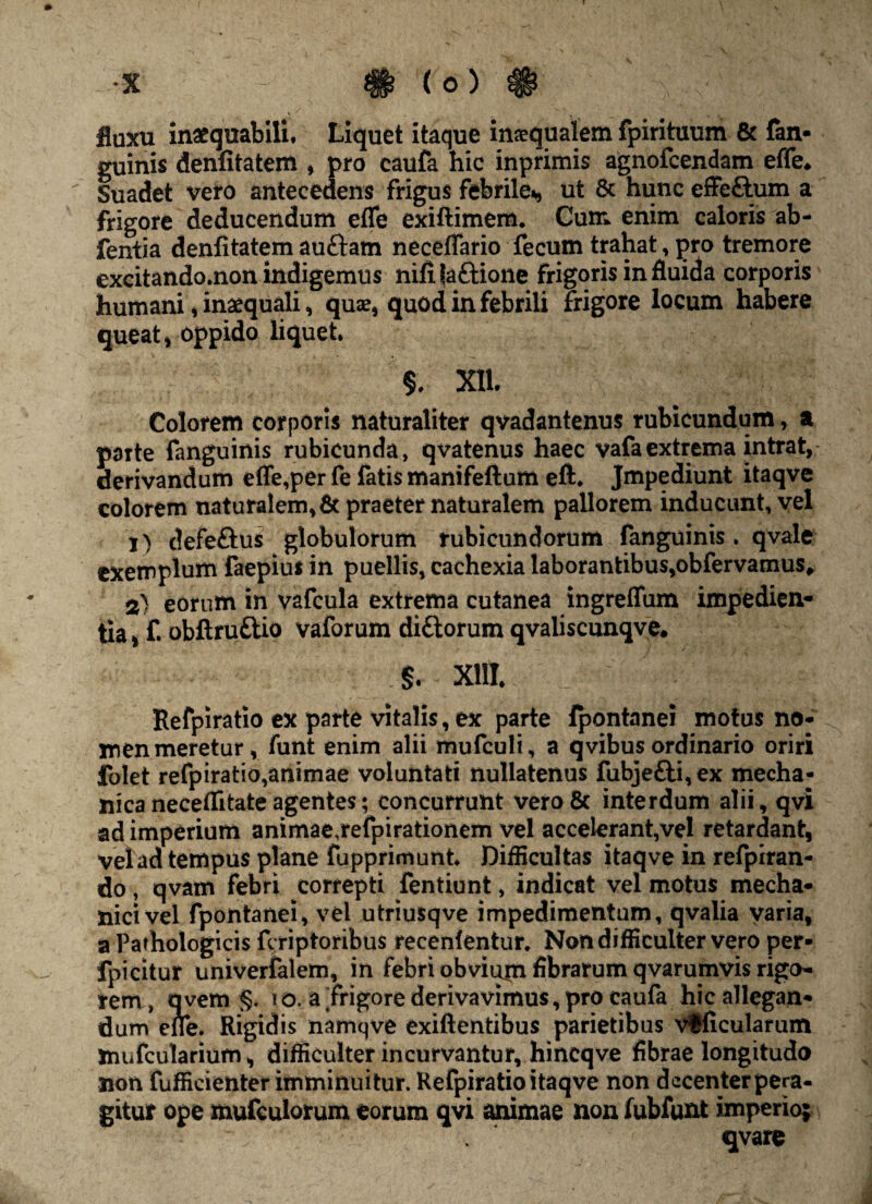 fluxu inaequabili. Liquet itaque inaequalem fpirituum & (an¬ guinis denfitatem , pro caufa hic inprimis agnofcendam effe„ Suadet vero antecedens frigus febrile*, ut & hunc effe&um a frigore deducendum effe exiftimem. Cum. enim caloris ab- fentia denfitatem auftam neceffario fecum trahat, pro tremore excitando.non indigemus nifi laftione frigoris in fluida corporis humani, inaequali, quae, quod in febrili frigore locum habere queat, oppido liquet, §, Xll. Colorem corporis naturaliter qvadantenus rubicundum, a parte fanguinis rubicunda, qvatenus haec vafaextrema intrat, derivandum effe,per fe fatis manifeftum eft, Jmpediunt itaqve colorem naturalem,& praeter naturalem pallorem inducunt, vel 1) defeftus globulorum rubicundorum fanguinis, qvale exemplum faepius in puellis, cachexia laborantibus,obfervamus* 2) eorum in vafcula extrema cutanea ingreffum impedien¬ tia, f. obftru£tio vaforum diftorum qvaliscunqve. §. XIII, Refpiratio ex parte vitalis, ex parte fpontanei motus no¬ men meretur, funt enim alii mufculi, a qvibus ordinario oriri folet refpiratio,animae voluntati nullatenus fubje£ti,ex mecha¬ nica neceflitateagentes; concurrunt vero& interdum alii,qvi ad imperium animae,refpirationem vel accelerant,vel retardant, velad tempus plane fupprimunt. Difficultas itaqve in refpiran- do , qvam febri correpti fentiunt, indicat vel motus mecha¬ nici vel fpontanei, vel utriusqve impedimentum, qvalia varia, a Pathologicis fi riptoribus recenlentur. Non difficulter vero per- fpicitur univerfalem, in febri obvium fibrarum qvarumvis rigo¬ rem, avem §. 10. aTrigore derivavimus,pro caufa hic allegan¬ dum effe. Rigidis namqve exiftentibus parietibus vfficularum xnufcularium, difficulter incurvantur, hincqve fibrae longitudo non fufficienter imminuitur. Refpiratio itaqve non decenter pera¬ gitur ope mufeuiorum eorum qvi animae non fubfunt imperio; qvare