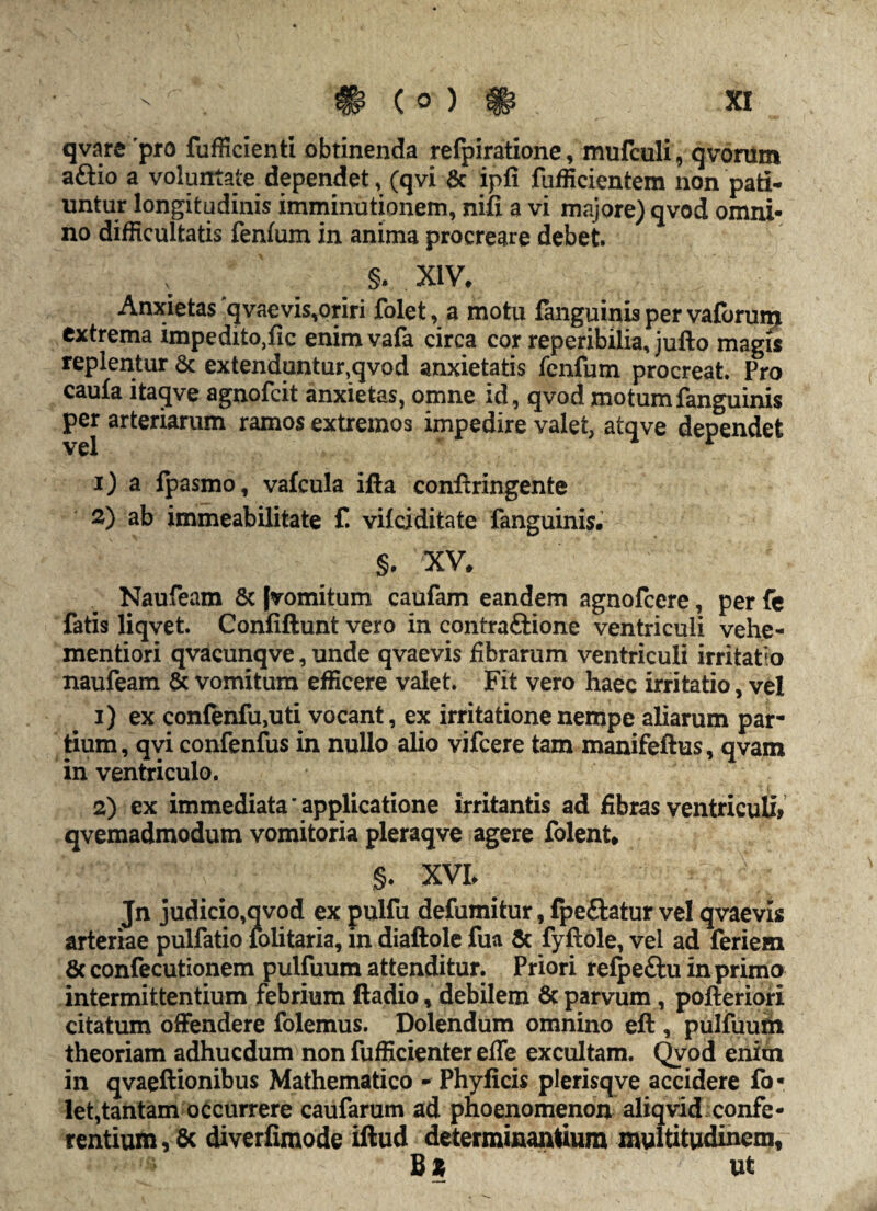 qvare 'pro fufficienti obtinenda refpiratione, mufculi, qvomm aftio a voluntate dependet, (qvi & ipfi fufficientem non pati* untur longitudinis imminutionem, nifi a vi majore) qvod omni¬ no difficultatis fenfum in anima procreare debet. §. XIV» Anxietas qvaevis,oriri folet, a motu fanguinis per vaforum extrema impeditore enimvafa circa cor reperibilia, jufto magis replentur 6c extenduntur,qvod anxietatis fenfum procreat. Pro caufa itaqve agnofeit anxietas, omne id, qvod motum fanguinis per arteriarum ramos extremos impedire valet, atqve dependet 1) a fpasmo, vafcula ifta conftringente 2) ab immeabilitate f. vifeiditate fanguinis. §. XV. Naufeam & [vomitum caufam eandem agnofeere, per fe fatis liqvet. Confiftunt vero in contraftione ventriculi vehe- mentiori qvacunqve, unde qvaevis fibrarum ventriculi irritatio naufeam & vomitum efficere valet. Fit vero haec irritatio, vel 1) ex confenfu,uti vocant, ex irritatione nempe aliarum par¬ tium, qvi confenfus in nullo alio vifcere tam manifeftus, qvam in ventriculo. 2) ex immediata'applicatione irritantis ad fibras ventriculi» qvemadmodum vomitoria pleraqve agere folent. §. XVL Jn judicio,qvod ex pulfu defumitur, fpe&atur vel qvaevis arteriae pulfatio folitaria, in diaftole fua & fyftole, vel ad feriem & confecutionem pulfuum attenditur. Priori relpeftu in primo intermittentium febrium ftadio, debilem 6c parvum, pofteriori citatum offendere folemus. Dolendum omnino eft , pulfuum theoriam adhucdum non fufficienter efle excultam. Qvod enim in qvaeftionibus Mathematico - Phyficis plerisqve accidere fo¬ let,tantam occurrere caufarum ad phoenomenon aliqvid confe¬ rentium , 6c diverfimode iftud determinantium multitudinem, ut