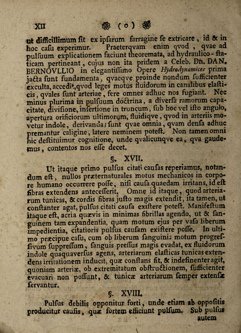 ut difficillimum fit ex ipfarum farragine fe extricare , id 5c m hoc cafu experimur. Praeterqvam enim qvod , qvae ad pulfuum explicationem faciunt theoremata, ad hydraulico - fta- ticam pertineant, cujus non ita pridem a Celeb. Din DAN. BERNOVLLIO in elegantiflimo Opere Hydrodynamices prima jafta funt fundamenta, qvaeqve proinde nondum fufficienter exculta, accedit,qvod leges motus fluidorum in canalibus elafti- cis, qvales funt arteriae, fere omnes adhuc nos fugiant. Nec minus plurima in pulfuum doarina, a diverfa ramorum capa¬ citate, divifione, infertione in truncum, fub hoc vel ifto angulo, apertura orificiorum ultimorum, fluidiqve, qvod in arteriis mo¬ vetur indole, derivanda; funt qvae omnia, qvam denfa adhuc premantur caligine, latere neminem poteft. Non tamen omni hic deftituimur cognitione, unde qvalicunqve ea, qva gaude¬ mus , contentos nos eflfe decet. §. XVII. Ut itaque primo pulfus citati caufas reperiamus, notan¬ dum eft , nullos praeternaturales motus mechanicos in corpo¬ re humano occurrere pofle, nifi caufa quaedam irritans, id eft fibras extendens anteceflerit. Omne id itaque , quod arteria¬ rum tunicas, & cordis fibras jufto magis extendit, ita tamen, ut conftanter agat, pulfus citati caufa exiftere poteft. Manifeftum itaque eft, acria quaevis in minimas fibrillas agendo, ut & fan- guinem tam expandentia, quam motum ejus per vafa liberum impedientia, citatioris pulfus caufam exiftere pofle. In ulti¬ mo praecipue cafu, cum ob liberum fanguinis motum prog^ef- fivum fuppreffum, fanguis preffus magis evadat, ex fluidorum indole quaquaverfus agens, arteriarum elafticas tunicas exten¬ dens irritationem inducit, quae conflans fit, & indefinenteragit, quoniam arteriae, ob extremitatum obftru&ionem, fufficienter evacuari non poffunt, 6c tunicae arteriarum femper extenfk fervantur. §. XVIII, Pulfus debilis opponitur forti, unde etiam ab oppofitis producitur caufis, quae fortem efficiunt pulfum, Sub pulfus ' / autem