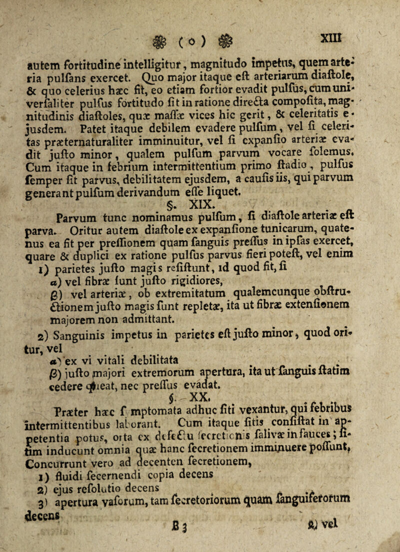 (0) au tem fortitudine intelligitur, magnitudo impetus, quem arte¬ ria pulfans exercet. Quo major itaque eft arteriarum diaftole, & quo celerius haec fit, eo etiam fortior evadit pulfus, cum uni- verfaliter pulfus fortitudo fit in ratione dire&a compofita, mag« ' nitudinis diaftoles, qux mafix vices hic gerit, & celeritatis e • jusdem. Patet itaque debilem evadere pulfum, vel fi celeri¬ tas prxternaturaliter imminuitur, vel fi expanfio arterix eva¬ dit jufto minor, qualem pulfum parvum vocare folemus* Cum itaque in febrium intermittentium primo ftadio, pulfus femper fit parvus, debilitatem ejusdem, a caufisiis, qui parvum generant pulfum derivandum efle liquet §• XIX* ( * Parvum tunc nominamus pulfum, fi diaftole arteriae eft parva* Oritur autem diaftole ex expanfione tunicarum, quate¬ nus ea fit per preffionem quam fanguis preiTus in ipfas exercet, quare & duplici ex ratione pulfus parvus fieri poteft, vel enim 1) parietes jufto magis refiftunt, id quod fit,fi a) vel fibrae funt jufto rigidiores, g) vel arteriae , ob extremitatum qualemcunque obftru- ftionem jufto magis funt repletae, ita ut fibrae extenfionem majorem non admittant. 2) Sanguinis impetus in parietes eft jufto minor > quod ori¬ tur, vel a' ex vi vitali debilitata ^ ^ - g) jufto jnajori extremorum apertura, ita ut fanguis ftatun cedere qfrieat, nec preflus evadat. $.^-XX. . Prxter haec f mptomata adhuc fiti vexantur, qui febnbus intermittentibus lal orant. Cum itaque fitis confiftat in ap¬ petentia potus, orta cx difcflu 'ecret cix s falivae in fauces, fi- fim inducunt omnia quae hanc fecretionem imminuere poffunt, Concurrunt vero ad decenten fecretionem, 1) fluidi fecernendi copia decens 2) ejus refolutio decens , k* 3) apertura vaforum, tam fecretoriorum quam fanguifefotum decens ‘ r B 3 ft) vel i