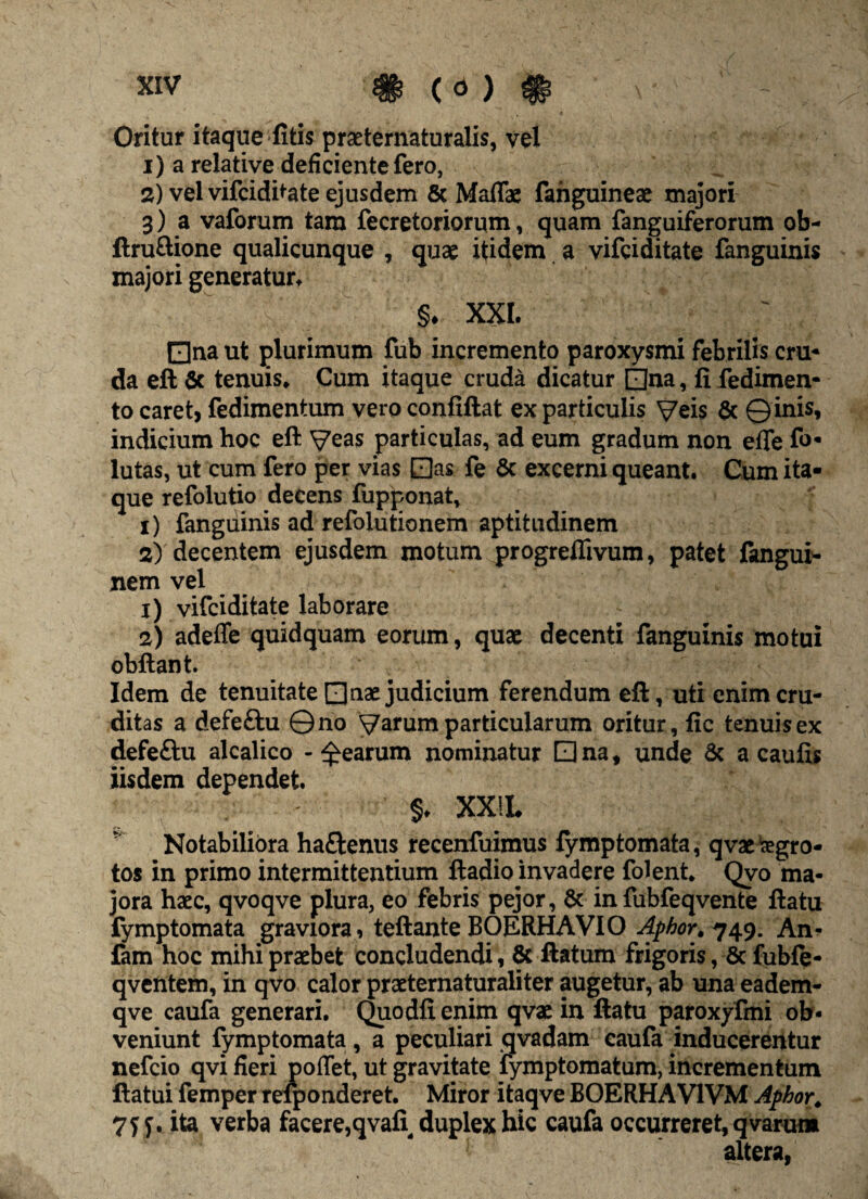 Oritur itaque litis prseternaturalis, vel 1) a relative deficiente fero, 2) vel vifciditate ejusdem & Maflae fanguineae majori 3) a vaforum tara fecretoriorqm, quam fanguiferorum ob- ftruftione qualicunque , quae itidem a vifciditate fanguinis majori generatur. §. XXI. 0na ut plurimum fub incremento paroxysmi febrilis cru¬ da eft 6c tenuis* Cum itaque cruda dicatur 0na, fi fedimen- to caret, fedimentum vero confiftat ex particulis Veis & © inis, indicium hoc eft Veas particulas, ad eum gradum non efle fo* lutas, ut cum fero per vias 0as fe & excerni queant. Cum ita¬ que refolutio decens fupponat, 1) fanguinis ad refolutionem aptitudinem 2) decentem ejusdem motum progreflivum, patet fangui- nem vel 1) vifciditate laborare 2) adeffe quidquam eorum, quae decenti fanguinis motui obftant Idem de tenuitate □ nae judicium ferendum eft, uti enim cru¬ ditas a defeftu ©no Varum particularum oritur, fic tenuis ex defeftu alcalico - Rearum nominatur Qna, unde Sc a caufis iisdem dependet. §♦ XXIX, Notabiliora ha&enus recenfuimus fymptomata, qvae “aegro¬ tos in primo intermittentium ftadio invadere folent* Qvo ma¬ jora haec, qvoqve plura, eo febris pejor, & in fubfeqvente ftatu fymptomata graviora, teftante BOERHAVIO Aphor^^y. An- fam hoc mihi praebet concludendi, & ftatum frigoris, & fubfe- qventem, in qvo calor praeternaturaliter augetur, ab una eadem- qve caufa generari. Quodfienim qvac in ftatu paroxyfmi ob¬ veniunt fymptomata, a peculiari qvadam caufa inducerentur nefcio qvi fieri poffet, ut gravitate fymptomatum, incrementum flatui femper reiponderet. Miror itaqve BOERHAV1VM Aphor. 7J5. ita verba facere,qvafi duplex hic caufa occurreret, qvarum altera,