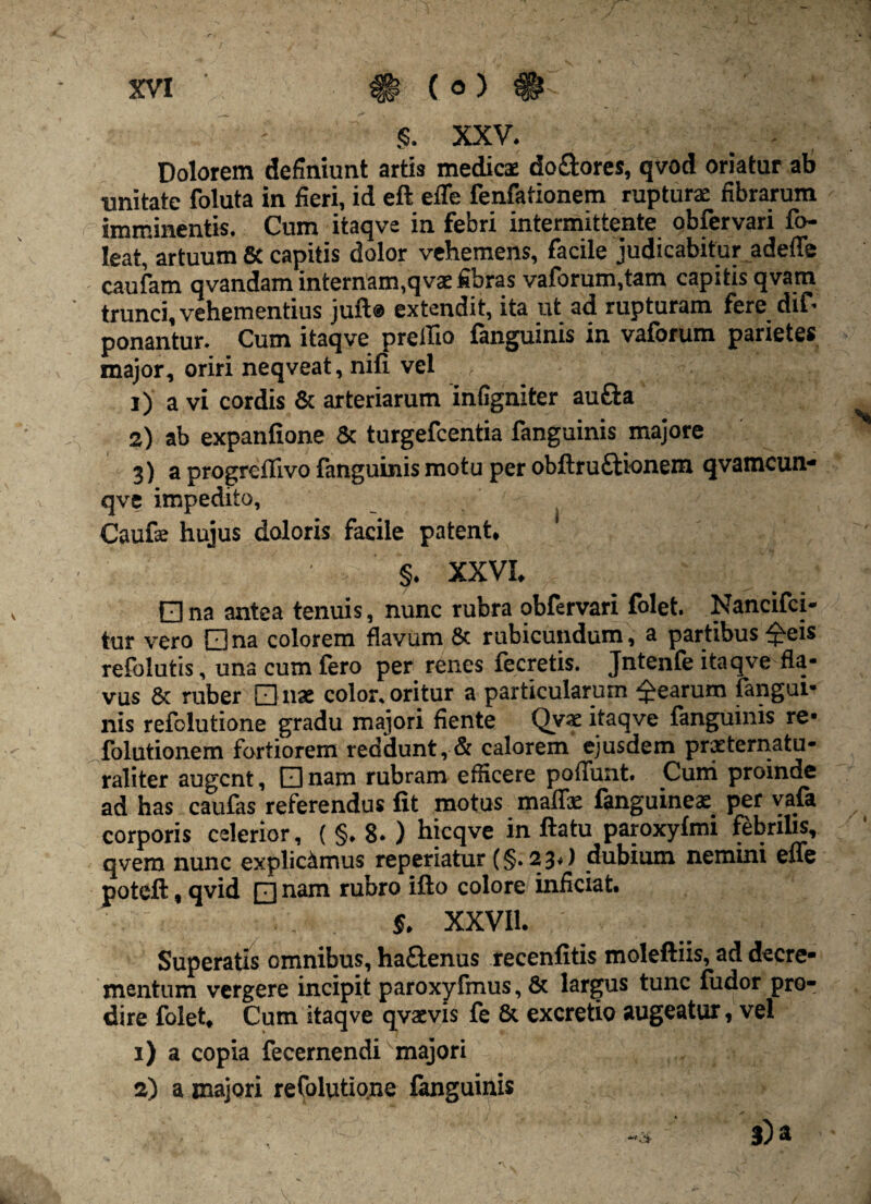 w §. XXV. Dolorem definiunt artis medicae do&ores, qvod oriatur ab unitate foluta in fieri, id eft efle fenfationem rupturae fibrarum imminentis. Cum itaqve in febri intermittente obfervari fo- leat, artuum & capitis dolor vehemens, facile judicabitur adeffe caufam qvandam internam,q vae fibras vaforum.tarn capitis qvam trunci, vehementius juft@ extendit, ita ut ad rupturam fere dif- ponantur. Cum itaqve prellio fanguinis in vaforum parietes major, oriri neqveat, nili vel 1) a vi cordis & arteriarum infigniter aufta 2) ab expanfione & turgefcentia fanguinis majore 3) a progreflivo fanguinis motu per obftruftionem qvamcun* qve impedito, Caufae hujus doloris facile patent, §. XXVI. □ na antea tenuis, nunc rubra obfervari folet. Nancifci- tur vero Qna colorem flavum & rubicundum, a partibus £eis refolutis, una cum fero per renes fecretis. Jntenfe itaqve fla¬ vus & ruber Q uae color, oritur a particularum Rearum fangui¬ nis refolutione gradu majori fiente Qvae itaqve fanguinis re- folutionem fortiorem reddunt, & calorem ejusdem practernatu- raliter augent, □ nam rubram efficere poflunt. Curri proinde ad has caufas referendus fit motus malis: fanguineae per vafa corporis celerior, ( §. 8. ) hicqve in ftatu paroxyfmi febrilis, qvem nunc explicamus reperiatur (§. 23») dubium nemini eue poteft, qvid □ nam rubro ifto colore inficiat. 5. XXVII. Superatis omnibus, haftenus recenfitis moleftiis, ad decre¬ mentum vergere incipit paroxyfmus,& largus tunc fudor pro¬ dire folet. Cum itaqve qvaevis fe & excretio augeatur, vel 1) a copia fecernendi majori 2) a majori refolutione fanguinis 5) a